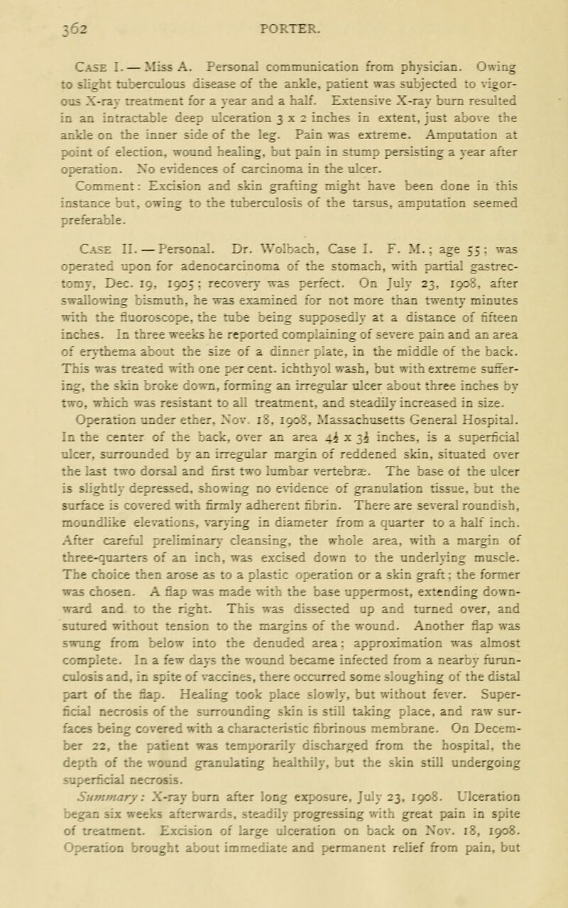 Case I. — Miss A. Personal communicafion fiiom physidan. Owing to slight tabercolons disease of the anUe, patient was subjected to vigor- oos X-rar treatment for a year and a half. Extensive X-ray bum resulted in an intractable deep ulceration 3x2 inches in extent, just above the ankle on the inner side of the leg. Pain was extreme. Amputation at point of election, wound healing, but pain in stump persisting a year after operation. No evidences of carcinoma in the ulcer. Comment: Exdsion and skin grafting mi^t have been done in this instance bat. owing to the tabercolosis of the tarsus, amputation seemed preferable. Case II. — ?er=o::a'.. Dr. VVolbach, Case I. F. M. : age 55: was operated upon :':- aze-::ar:iiionia of the s:: —;:- v.ith partial gastrec- tomy, Dec. 19. :;'.': re:-very was perfec: ' :Iy 23, 1908, after swallowing bisrr.-;:-.. .e i; - ;.'.;aed for t:: :/:- :-an twenty minutes with the fluoro5:::e. -.>.e v_.e .eiDg suppose:^ a: a distance of fifteen inches. In three we e /: s - e r e 1::: =-. 'I :: rr.:.!;.: - i r. 'c '.: - e . e re pain and an area of erythema about tr.e =ize .: a z:.:.:.-- \\^.-. ir. :.e rr:d die of the back. This was treated wi:' :r.e :. t: len:. ;:r..' :! ■ a;-. .- :-extreme suffer- ing, the skin broke c: r.. :::-; .^ ar. :-, .a; u :t- \ : -: .rree inches by two, which was resJsia-: :. a . rta.v- .. ar. - .a: r.:rea--I in size. Operation under ether, i«iov. 18, 1900, M;. ;ac . .se.:- e era' Hospital. In the center of the back, over an area i,t. '•'- ih :r.:r.es, is a superficial ulcer, surrounded by an irr^^ular margin of reddened skin, situated over the last two dorsal and first two lumbar vertebrae. The base oi the ulcer is slightly depressed, showing no evidence of granulation tissue, but the sur&ce is covered with firmly adherent fibrin. There are several roundish, moundlike elevations, varying in diameter from a quarter to a half inch. After careful preliminary cleansing, the whole area, with a margin of three-quarters of an inch, was excised down to the imdeiiying muscle. The choice then arose as to a plastic operation or a skin graft; the former was chosen. A flap was made with the base uppermost, extending down- ward and. to the right. This was dissected up and turned over, and sutured without tension to the margins of the wound. Another flap was swung from below into the denuded area; appronmation was almost complete. In a few days the wound became infected fi-om a nearby fiirun- culosis and, in spite of vaccines, there occurred some sloughing of the distal part of the flap. Healing took place slowly, but without fever. Super- ficial necrosis of the surrounding sldn is still taking place, and raw sur- faces being covered with a characteristic fibrinous membrane. On Decem- ber 22, the patient was temporarily discharged fi'om the hospital, the depth of the wound granulating healthily, but the skin still undergoing superficial necrosis. Summary: X-ray bum after long exposure, July 23, 1908. Ulceration began six weeks afterwards, steadily progressing with g^reat pain in spite of treatment. Excision of large ulceration on back on Nov. 18, 1908. Operation brought about immediate and permanent relief fi'om pain, but