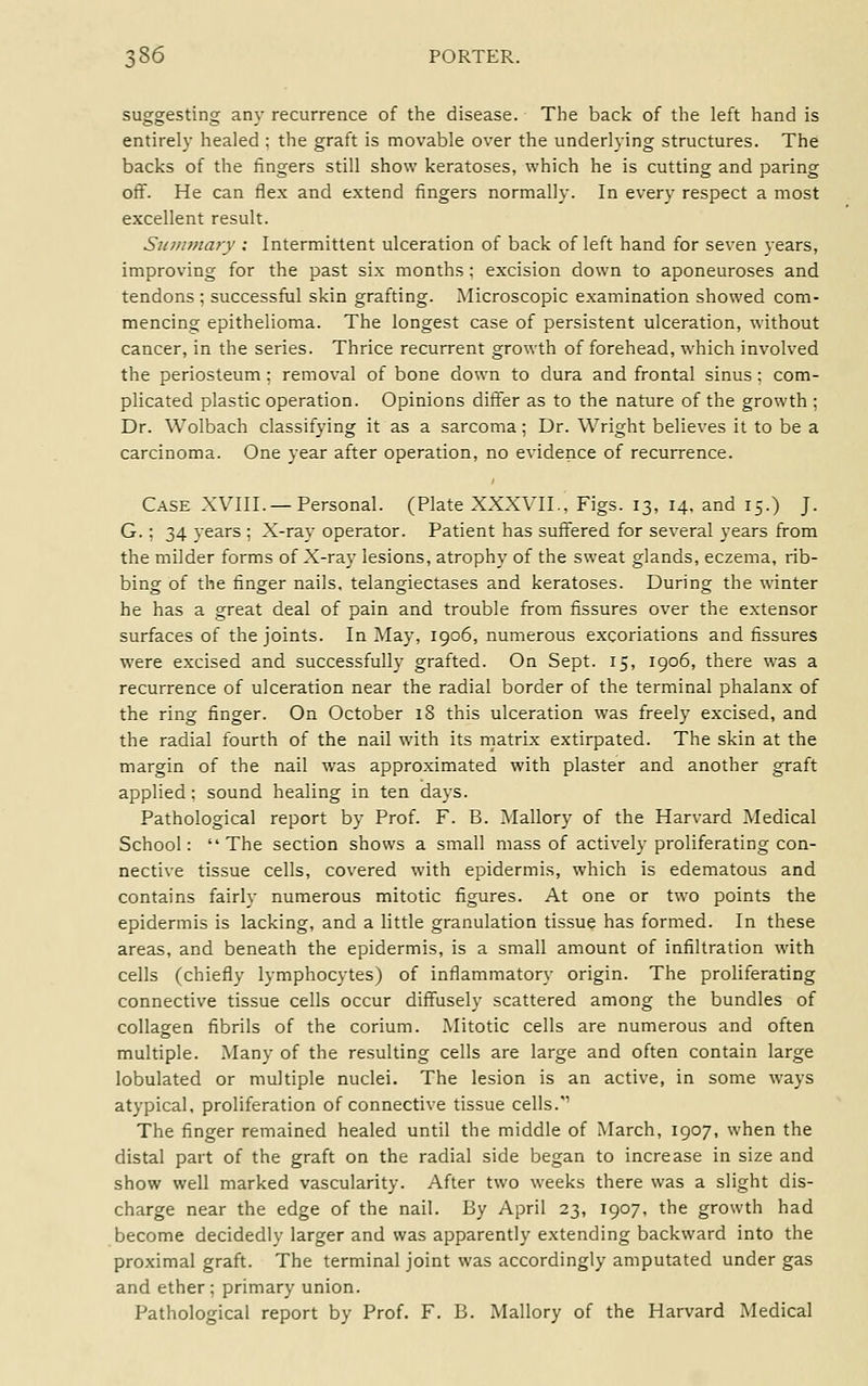 suggesting any recurrence of the disease. The back of the left hand is entirely healed ; the graft is movable over the underlying structures. The backs of the fingers still show keratoses, which he is cutting and paring off. He can flex and extend fingers normally. In every respect a most excellent result. Sinmnary ; Intermittent ulceration of back of left hand for seven years, improving for the past six months; excision down to aponeuroses and tendons; successful skin grafting. Microscopic examination showed com- mencing epithelioma. The longest case of persistent ulceration, without cancer, in the series. Thrice recurrent growth of forehead, which involved the periosteum: removal of bone down to dura and frontal sinus: com- plicated plastic operation. Opinions differ as to the nature of the growth ; Dr. Wolbach classifying it as a sarcoma; Dr. Wright believes it to be a carcinoma. One year after operation, no evidence of recurrence. Case XVIII. —Personal. (Plate XXXVII., Figs. 13, 14, and 15.) J. G.; 34 years ; X-ray operator. Patient has suffered for several years from the milder forms of X-ray lesions, atrophy of the sweat glands, eczema, rib- bing of the finger nails, telangiectases and keratoses. During the winter he has a great deal of pain and trouble from fissures over the extensor surfaces of the joints. In May, 1906, numerous excoriations and fissures were excised and successfully grafted. On Sept. 15, 1906, there was a recurrence of ulceration near the radial border of the terminal phalanx of the ring finger. On October 18 this ulceration was freely excised, and the radial fourth of the nail with its matrix extirpated. The skin at the margin of the nail was approximated with plaster and another graft applied: sound healing in ten days. Pathological report by Prof. F. B. Mallory of the Harvard Medical School: The section shows a small mass of actively proliferating con- nective tissue cells, covered with epidermis, which is edematous and contains fairly numerous mitotic figures. At one or two points the epidermis is lacking, and a little granulation tissue has formed. In these areas, and beneath the epidermis, is a small amount of infiltration with cells (chiefly lymphocytes) of inflammatory origin. The proliferating connective tissue cells occur diffusely scattered among the bundles of collagen fibrils of the corium. Mitotic cells are numerous and often multiple. Many of the resulting cells are large and often contain large lobulated or multiple nuclei. The lesion is an active, in some ways atypical, proliferation of connective tissue cells.'' The finger remained healed until the middle of March, 1907, when the distal part of the graft on the radial side began to increase in size and show well marked vascularity. After two weeks there was a slight dis- charge near the edge of the nail. By April 23, 1907, the growth had become decidedly larger and was apparently extending backward into the proximal graft. The terminal joint was accordingly amputated under gas and ether ; primary union. Pathological report by Prof. F. B. Mallory of the Harvard Medical