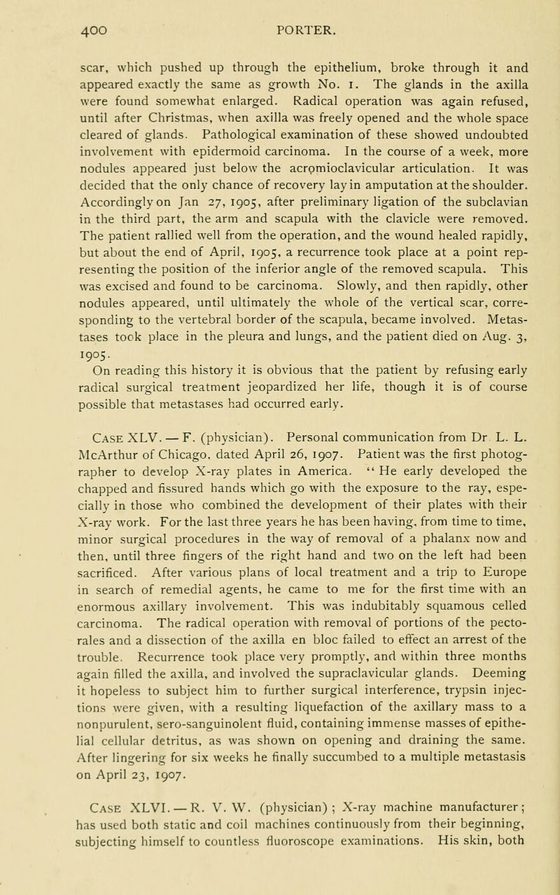 scar, which pushed up through the epithelium, broke through it and appeared exactly the same as growth No. i. The glands in the axilla were found somewhat enlarged. Radical operation was again refused, until after Christmas, when axilla was freely opened and the whole space cleared of glands. Pathological examination of these showed undoubted involvement with epidermoid carcinoma. In the course of a week, more nodules appeared just below the acromioclavicular articulation. It was decided that the only chance of recovery lay in amputation at the shoulder. Accordingly on Jan 27, 1905, after preliminary ligation of the subclavian in the third part, the arm and scapula with the clavicle were removed. The patient rallied well from the operation, and the wound healed rapidly, but about the end of April, 1905, a recurrence took place at a point rep- resenting the position of the inferior angle of the removed scapula. This was excised and found to be carcinoma. Slowly, and then rapidly, other nodules appeared, until ultimately the whole of the vertical scar, corre- sponding to the vertebral border of the scapula, became involved. Metas- tases took place in the pleura and lungs, and the patient died on Aug. 3, 1905- On reading this history it is obvious that the patient by refusing early radical surgical treatment jeopardized her life, though it is of course possible that metastases had occurred early. Case XLV. — F. (physician). Personal communication from Dr L. L. McArthur of Chicago, dated April 26, 1907. Patient was the first photog- rapher to develop X-ray plates in America.  He early developed the chapped and fissured hands which go with the exposure to the ray, espe- cially in those who combined the development of their plates with their X-ray work. For the last three years he has been having, from time to time, minor surgical procedures in the way of removal of a phalanx now and then, until three fingers of the right hand and two on the left had been sacrificed. After various plans of local treatment and a trip to Europe in search of remedial agents, he came to me for the first time with an enormous axillary involvement. This was indubitably squamous celled carcinoma. The radical operation with removal of portions of the pecto- rales and a dissection of the axilla en bloc failed to effect an arrest of the trouble. Recurrence took place very promptly, and within three months again filled the axilla, and involved the supraclavicular glands. Deeming it hopeless to subject him to further surgical interference, trypsin injec- tions were given, with a resulting liquefaction of the axillary mass to a nonpurulent, sero-sanguinolent fluid, containing immense masses of epithe- lial cellular detritus, as was shown on opening and draining the same. After lingering for six weeks he finally succumbed to a multiple metastasis on April 23, 1907. Case XLVI. — R. V. W. (physician); X-ray machine manufacturer; has used both static and coil machines continuously from their beginning, subjecting himself to countless fluoroscope examinations. His skin, both