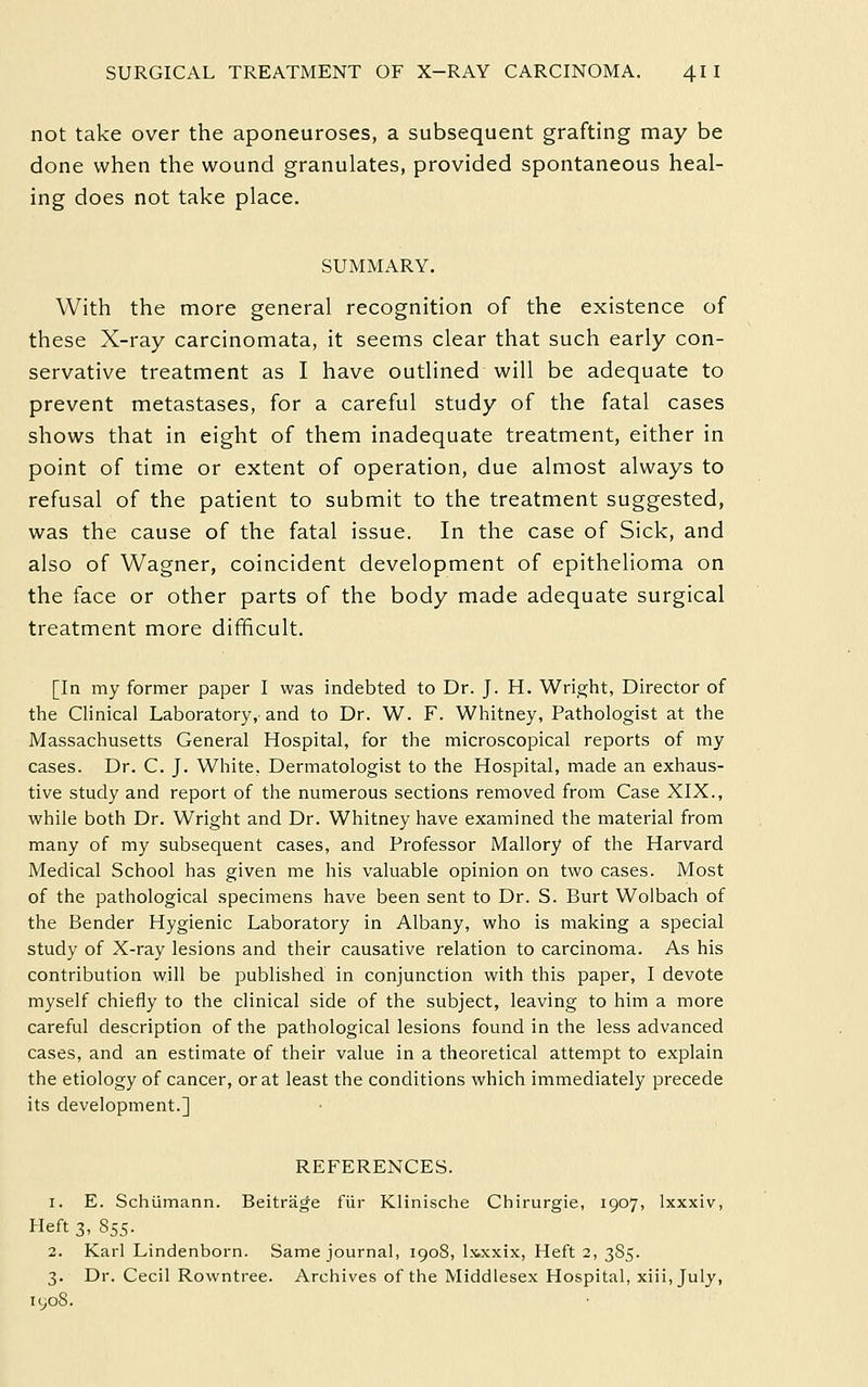 not take over the aponeuroses, a subsequent grafting may be done when the wound granulates, provided spontaneous heal- ing does not take place. SUMMARY. With the more general recognition of the existence of these X-ray carcinomata, it seems clear that such early con- servative treatment as I have outlined will be adequate to prevent metastases, for a careful study of the fatal cases shows that in eight of them inadequate treatment, either in point of time or extent of operation, due almost always to refusal of the patient to submit to the treatment suggested, was the cause of the fatal issue. In the case of Sick, and also of Wagner, coincident development of epithelioma on the face or other parts of the body made adequate surgical treatment more difficult. [In my former paper I was indebted to Dr. J. H. Wright, Director of the Clinical Laboratory, and to Dr. W. F. Whitney, Pathologist at the Massachusetts General Hospital, for the microscopical reports of my cases. Dr. C. J. White, Dermatologist to the Hospital, made an exhaus- tive study and report of the numerous sections removed from Case XIX., while both Dr. Wright and Dr. Whitney have examined the material from many of my subsequent cases, and Professor Mallory of the Harvard Medical School has given me his valuable opinion on two cases. Most of the pathological specimens have been sent to Dr. S. Burt Wolbach of the Bender Hygienic Laboratory in Albany, who is making a special study of X-ray lesions and their causative relation to carcinoma. As his contribution will be published in conjunction with this paper, I devote myself chiefly to the clinical side of the subject, leaving to him a more careful description of the pathological lesions found in the less advanced cases, and an estimate of their value in a theoretical attempt to explain the etiology of cancer, or at least the conditions which immediately precede its development.] REFERENCES. 1. E. Schumann. Beitrage fiir Klinische Chirurgie, 1907, Ixxxiv, Heft 3, 855. 2. Karl Lindenborn. Same journal, 1908, Ixxxix, Heft 2, 385. 3. Dr. Cecil Rowntree. Archives of the Middlesex Hospital, xiii,july, lL,OS.