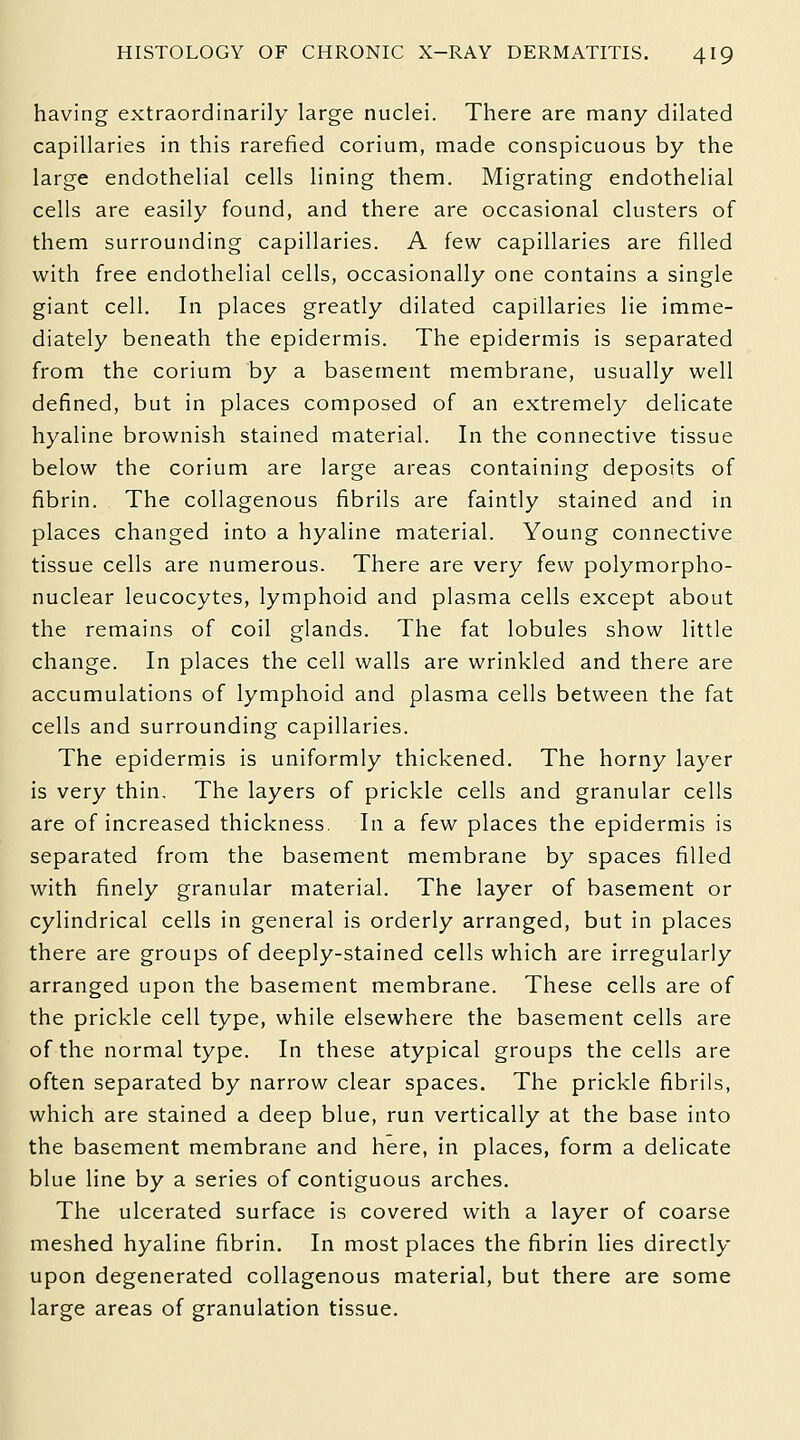 having extraordinarily large nuclei. There are many dilated capillaries in this rarefied corium, made conspicuous by the large endothelial cells lining them. Migrating endothelial cells are easily found, and there are occasional clusters of them surrounding capillaries. A few capillaries are filled with free endothelial cells, occasionally one contains a single giant cell. In places greatly dilated capillaries lie imme- diately beneath the epidermis. The epidermis is separated from the corium by a basement membrane, usually well defined, but in places composed of an extremely delicate hyaline brownish stained material. In the connective tissue below the corium are large areas containing deposits of fibrin. The collagenous fibrils are faintly stained and in places changed into a hyaline material. Young connective tissue cells are numerous. There are very few polymorpho- nuclear leucocytes, lymphoid and plasma cells except about the remains of coil glands. The fat lobules show little change. In places the cell walls are wrinkled and there are accumulations of lymphoid and plasma cells between the fat cells and surrounding capillaries. The epidermis is uniformly thickened. The horny layer is very thin. The layers of prickle cells and granular cells are of increased thickness. In a few places the epidermis is separated from the basement membrane by spaces filled with finely granular material. The layer of basement or cylindrical cells in general is orderly arranged, but in places there are groups of deeply-stained cells which are irregularly arranged upon the basement membrane. These cells are of the prickle cell type, while elsewhere the basement cells are of the normal type. In these atypical groups the cells are often separated by narrow clear spaces. The prickle fibrils, which are stained a deep blue, run vertically at the base into the basement membrane and here, in places, form a delicate blue line by a series of contiguous arches. The ulcerated surface is covered with a layer of coarse meshed hyaline fibrin. In most places the fibrin lies directly upon degenerated collagenous material, but there are some large areas of granulation tissue.