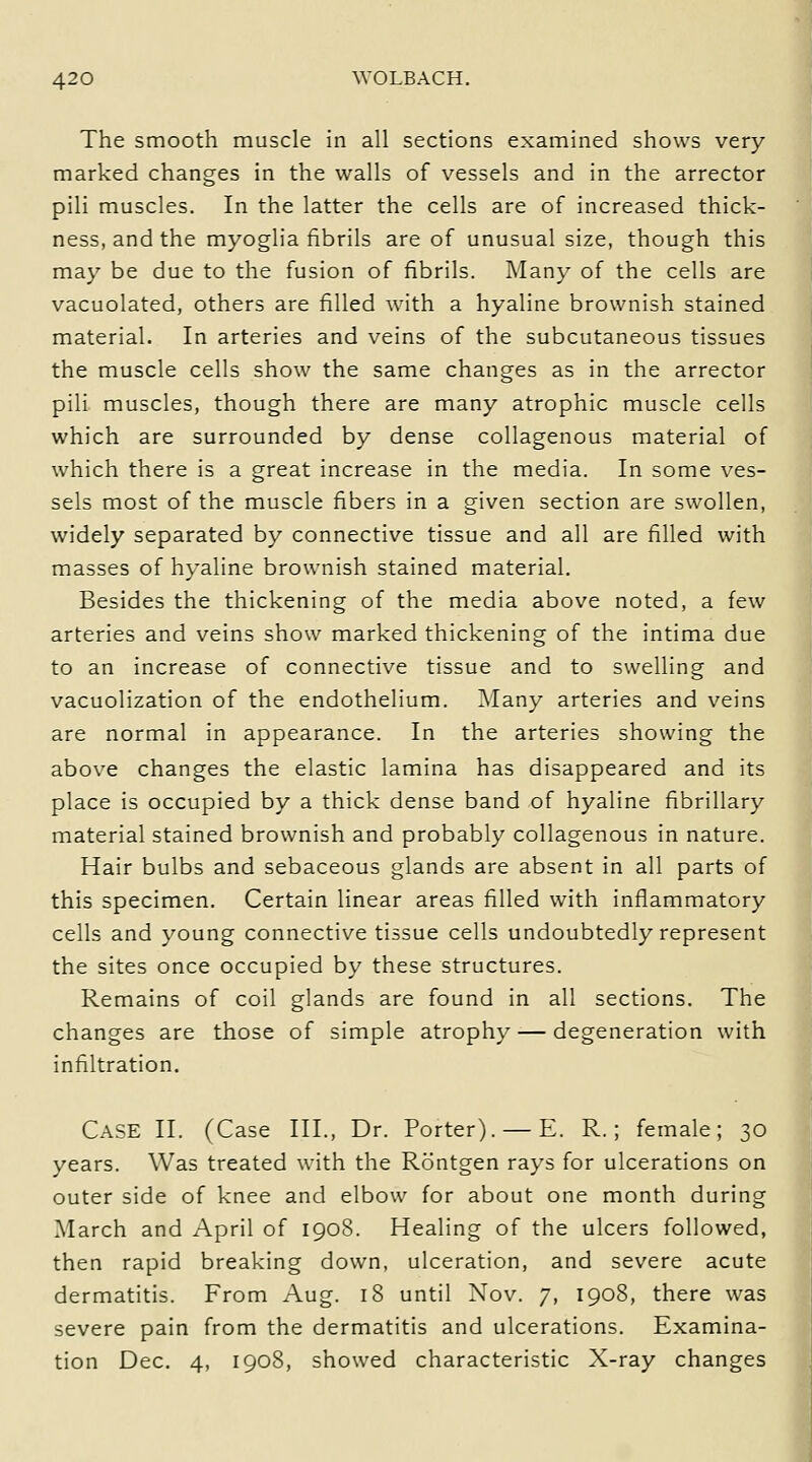 The smooth muscle in all sections examined shows very marked changes in the walls of vessels and in the arrector pili muscles. In the latter the cells are of increased thick- ness, and the myoglia fibrils are of unusual size, though this may be due to the fusion of fibrils. Many of the cells are vacuolated, others are filled with a hyaline brownish stained material. In arteries and veins of the subcutaneous tissues the muscle cells show the same changes as in the arrector pili muscles, though there are many atrophic muscle cells which are surrounded by dense collagenous material of which there is a great increase in the media. In some ves- sels most of the muscle fibers in a given section are swollen, widely separated by connective tissue and all are filled with masses of h\-aline brownish stained material. Besides the thickening of the media above noted, a few arteries and veins show marked thickening of the intima due to an increase of connective tissue and to swelling and vacuolization of the endothelium. Many arteries and veins are normal in appearance. In the arteries showing the above changes the elastic lamina has disappeared and its place is occupied by a thick dense band of hyaline fibrillary material stained brownish and probably collagenous in nature. Hair bulbs and sebaceous glands are absent in all parts of this specimen. Certain linear areas filled with inflammatory cells and young connective tissue cells undoubtedly represent the sites once occupied by these structures. Remains of coil glands are found in all sections. The changes are those of simple atrophy — degeneration with infiltration. Case II. (Case III., Dr. Porter). — E. R.; female; 30 years. Was treated with the Rdntgen rays for ulcerations on outer side of knee and elbow for about one month during March and April of 1908. Healing of the ulcers followed, then rapid breaking down, ulceration, and severe acute dermatitis. From Aug. 18 until Nov. 7, 1908, there was severe pain from the dermatitis and ulcerations. Examina- tion Dec. 4, 1908, showed characteristic X-ray changes