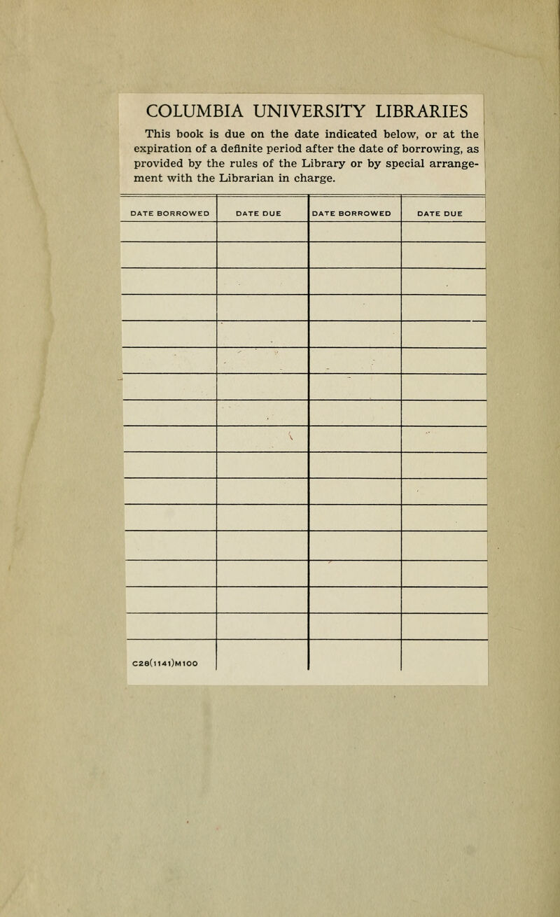 COLUMBIA UNIVERSITY LIBRARIES This book is due on the date indicated below, or at the expiration of a definite period after the date of borrowing, as 1 provided by the rules of the Library or by special arrange- 1 ment with the Librarian in charge. i DATE BORROWED DATE DUE DATE BORROWED DATE DUE ^ ^ c2e(n4i)Mioo