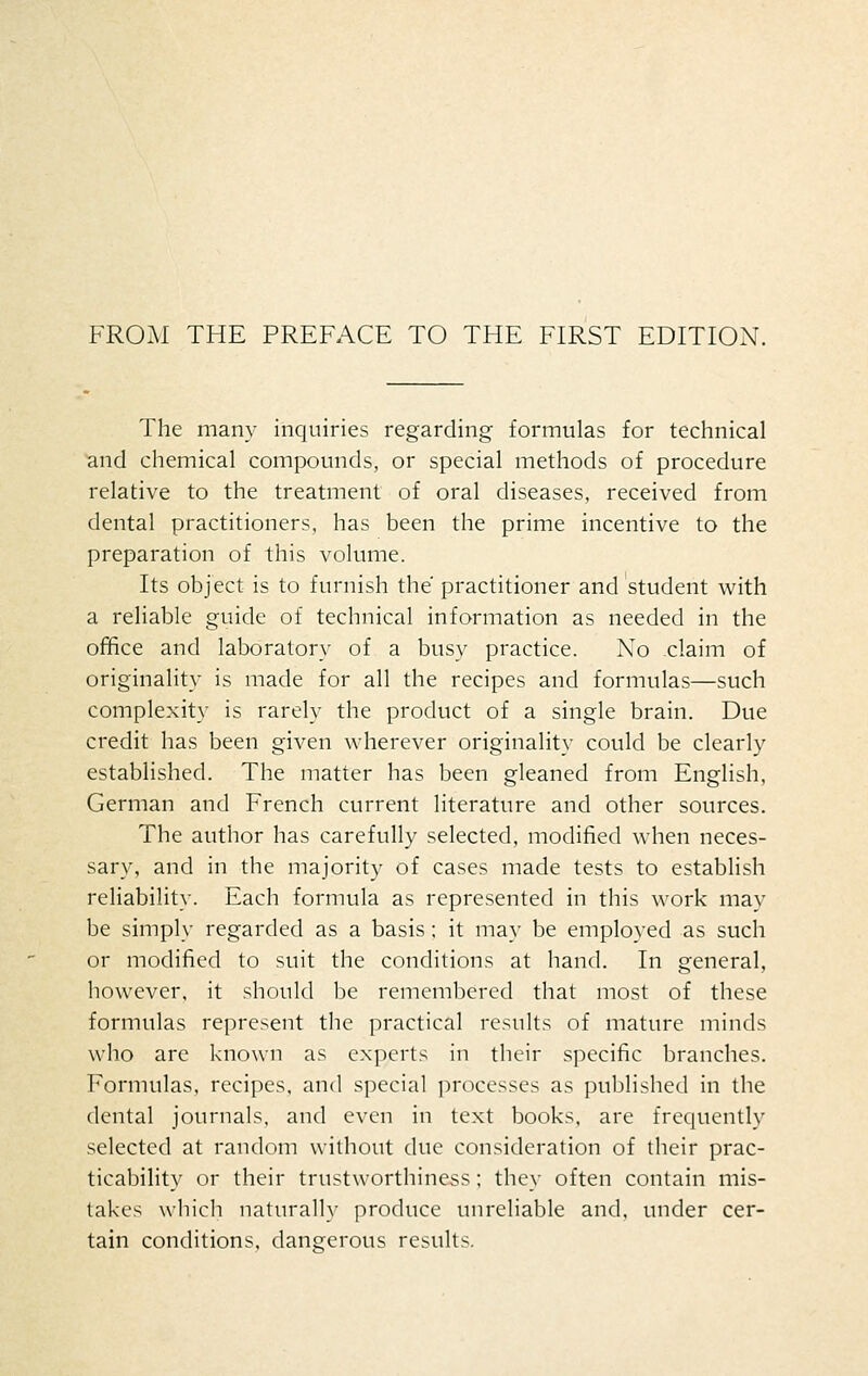 FROM THE PREFACE TO THE FIRST EDITION. The many inquiries regarding formulas for technical and chemical compounds, or special methods of procedure relative to the treatment of oral diseases, received from dental practitioners, has been the prime incentive to the preparation of this volume. Its object is to furnish the practitioner and student with a reliable guide of technical information as needed in the office and laboratory of a busy practice. No claim of originality is made for all the recipes and formulas—such complexity is rarely the product of a single brain. Due credit has been given wherever originality could be clearly established. The matter has been gleaned from English, German and French current literature and other sources. The author has carefully selected, modified when neces- sary, and in the majority of cases made tests to establish reliability. Each formula as represented in this work may be simply regarded as a basis ; it may be employed as such or modified to suit the conditions at hand. In general, however, it should be remembered that most of these formulas represent the practical results of mature minds who are known as experts in their specific branches. Formulas, recipes, and special processes as published in the dental journals, and even in text books, are frequently selected at random without due consideration of their prac- ticability or their trustworthiness; they often contain mis- takes which naturally produce unreliable and, under cer- tain conditions, dangerous results.