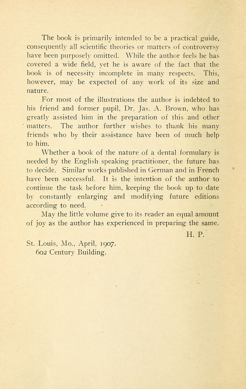 The book is primarily intended to be a practical guide, consequently all scientific theories or matters of controversy have been purposely omitted. While the author feels he has covered a wide field, yet he is aware of the fact that the book is of necessity incomplete in many respects. This, however, may be expected of any work of its size and nature. For most of the illustrations the author is indebted to his friend and former pupil, Dr. Jas. A. Brown, who has greatly assisted him in the preparation of this and other matters. The author further wishes to thank his many friends who by their assistance have been of much help to him. Whether a book of the nature of a dental formulary is needed by the English speaking practitioner, the future has to decide. Similar works published in German and in French have been successful. It is the intention of the author to continue the task before him, keeping the book up to date by constantly enlarging and modifying future editions according to need. May the little volume give to its reader an equal amount of joy as the author has experienced in preparing the same. H. P. St. Louis, Mo., April, 1907. 602 Century Building.