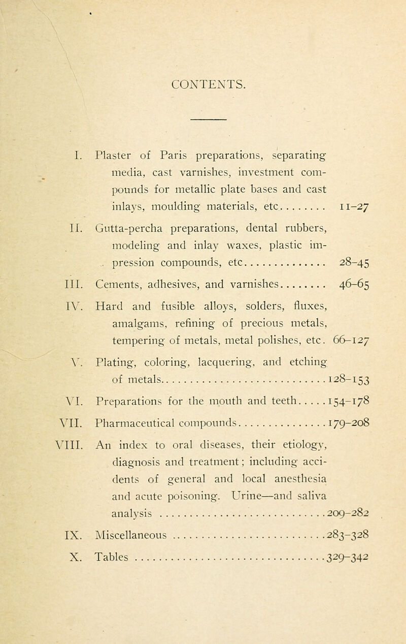 CONTENTS. L Plaster of Paris preparations, separating media, cast varnishes, investment com- pounds for metallic plate bases and cast inla3'S, moulding materials, etc 11-27 II. Gutta-percha preparations, dental rubbers, modeling and inlay waxes, plastic im- ,. pression compounds, etc 28-45 III. Cements, adhesives, and varnishes 46-65 IV. Hard and fusible alloys, solders, fluxes, amalgams, refining of precious metals, tempering of metals, metal polishes, etc. 66-127 \'. Plating, coloring, lacquering, and etching of metals 128-153 VL Preparations for the mouth and teeth 154-178 VII. Pharmaceutical compounds 179-208 \TII. An index to oral diseases, their etiology, diagnosis and treatment; including acci- dents of general and local anesthesia and acute poisoning. Urine—and saliva analysis 209-282 IX. Miscellaneous 283-328 X. Tables 329-342