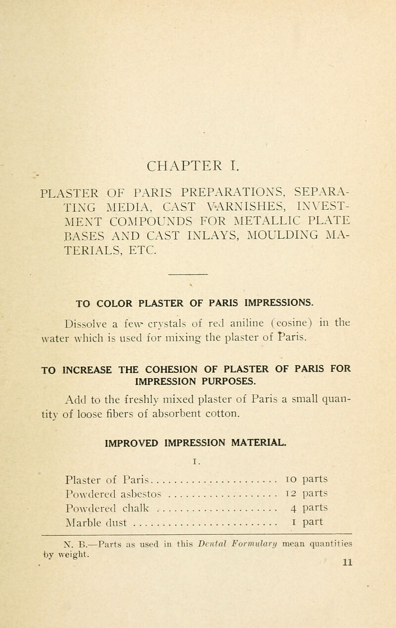 CHAPTER I. PLASTER OF PARIS PREPARATIONS. SEPARA- TING MEDIA, CAST V-ARNISHES, IXVEST- MEXT COMPOUNDS FOR METALLIC PLATE BASES AND CAST INLAYS, MOULDING MA- TERIALS, ETC. TO COLOR PLASTER OF PARIS IMPRESSIONS. Dissolve a few crystals of red aniline (cosine) in the water which is used for mixing the plaster of Paris. TO INCREASE THE COHESION OF PLASTER OF PARIS FOR IMPRESSION PURPOSES. Add to the freshly mixed plaster of Paris a small quan- tity of loose fibers of absorbent cotton. IMPROVED IMPRESSION MATERIAL. I. Plaster of Paris lO parts Powdered asbestos 12 parts Powdered chalk 4 parts Marble dust i part X. B.—P;nts :is used in this Dental Formulan/ moan quantities by ^A•ei2■llt.