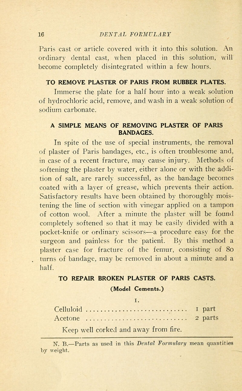 Paris cast or article covered with it into this solution. An ordinary dental cast, when placed in this solution, will become completely disintegrated within a few hours. TO REMOVE PLASTER OF PARIS FROM RUBBER PLATES. Immerse the plate for a half hour into a weak solution of hydrochloric acid, remove, and wash in a weak solution of sodium carbonate. A SIMPLE MEANS OF REMOVING PLASTER OF PARIS BANDAGES. In spite of the use of special instruments, the removal of plaster of Paris bandages, etc., is often troublesome and, in case of a recent fracture, may cause injury. Methods of softening the plaster by water, either alone or with the addi- tion of salt, are rarely successful, as the bandage becomes coated with a layer of grease, which prevents their action. Satisfactory results have been obtained by thoroughly mois- tening the line of section with vinegar applied on a tampon of cotton wool. After a minute the plaster will be found completely softened so that it may be easily divided with a pocket-knife or ordinary scissors—a procedure easy for the surgeon and painless for the patient. By this method a plaster case for fracture of the femur, consisting of 80 turns of bandage, may be removed in about a minute and a half. TO REPAIR BROKEN PLASTER OF PARIS CASTS. (Model Cements.) I. Celluloid I part Acetone 2 parts Keep well corked and away from fire. N. B.—Parts as used in this Dental Formulary mean quantities