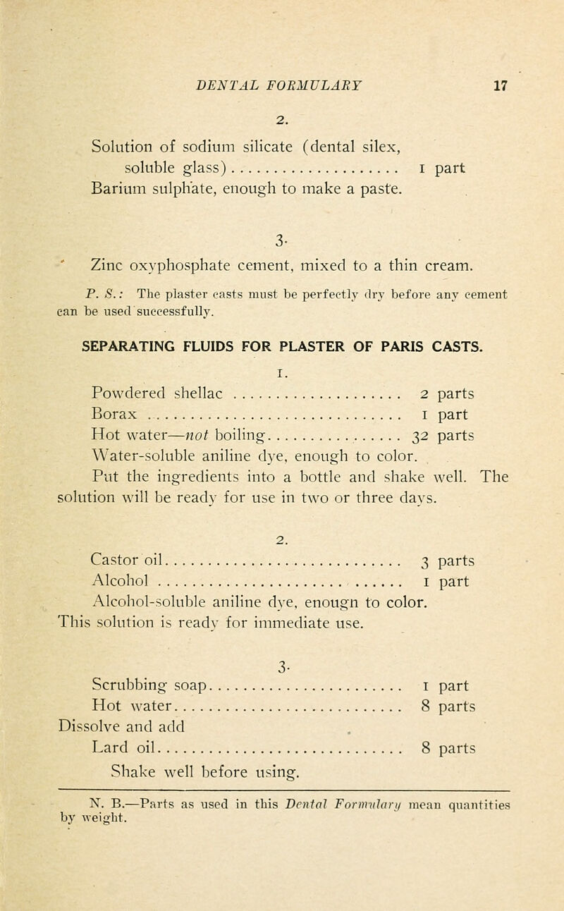 2. Solution of sodium silicate (dental silex, soluble glass) i part Barium sulphate, enough to make a paste. 3- Zinc oxyphosphate cement, mixed to a thin cream. P. S.: The plaster easts must be perfectly dry before any cement can be used successfully. SEPARATING FLUIDS FOR PLASTER OF PARIS CASTS. I. Powdered shellac 2 parts Borax i part Hot water—not boiling 32 parts Water-soluble aniline dye, enough to color. Put the ingredients into a bottle and shake well. The solution will be ready for use in two or three days. 2. Castor oil 3 parts Alcohol I part Alcohol-soluble aniline dye. enougn to color. This solution is ready for immediate use. 3- Scrubbing soap i part Hot water 8 parts Dissolve and add Lard oil 8 parts Shake well before using. N. B.—Parts as used in this Dental Formvlavy mean quantities