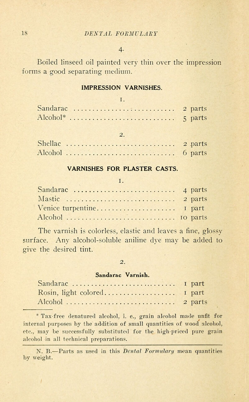 4- Boiled linseed oil painted very thin over the impression forms a good separating medium. IMPRESSION VARNISHES. I. Sandarac -. 2 parts Alcohol* 5 parts 2. Shellac 2 parts Alcohol 6 parts VARNISHES FOR PLASTER CASTS. I. Sandarac 4 parts Mastic 2 parts Venice turpentine i part Alcohol 10 parts The varnish is colorless, elastic and leaves a fine, glossy surface. Any alcohol-soluble aniline dye may be added to give the desired tint. 2, Sandarac Varnish. Sandarac i part Rosin, light colored i part Alcohol 2 parts * Tax-free denatured alcohol, i. e., grain alcohol made unfit for internal purposes by the addition of small quantities of wood alcohol, etc.. may be successfully substituted for the high-priced pure grain alcohol in all technical preparations. N. B.—Parts as used in this Dental Formulary mean quantities