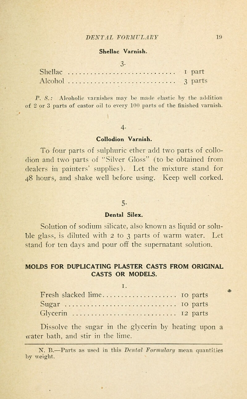 Shellac Varnish. 3- Shellac i part Alcohol 3 parts P. S.: Alcoholic varnishes may be made elastic by the addition of 2 or 3 parts of castor oil to every 100 parts of the finished varnish. 1 4- Collodion Varnish. To four parts of sulphuric ether add two parts of collo- dion and two parts of Silver Gloss (to be obtained from dealers in painters' supplies). Let the mixture stand for 48 hours, and shake well before using. Keep well corked. 5- Dental Silex. Solution of sodium silicate, also known as liquid or solu- ble glass, is diluted with 2 to 3 parts of warm water. Let stand for ten days and pour off the supernatant solution. MOLDS FOR DUPLICATING PLASTER CASTS FROM ORIGINAL CASTS OR MODELS. I. Fresh slacked lime 10 parts Sugar 10 parts Glycerin 12 parts Dissolve the sugar in the glycerin by heating upon a water bath, and stir in the lime. N. B.—Parts as used in this Dental Formulary mean quantifies bv ■^•eifirht. ♦