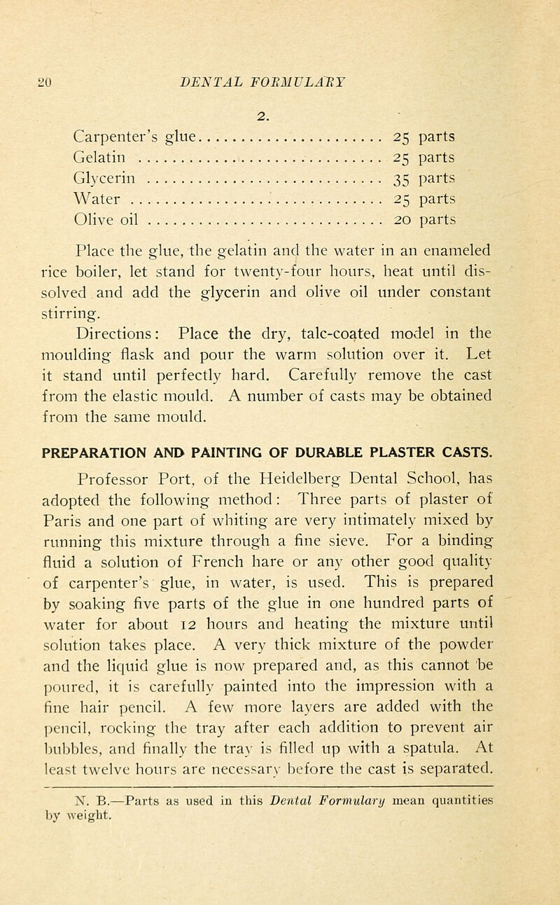 2. Carpenter's glue 25 parts Gelatin 25 parts Gh'cerin 35 parts Water 25 parts Olive oil 20 parts Place the glue, the gelatin and the water in an enameled rice boiler, let stand for twenty-four hours, heat until dis- solved and add the glycerin and olive oil under constant stirring. Directions: Place the dry, talc-coated model in the moulding flask and pour the warm solution over it. Let it stand until perfectly hard. Carefully remove the cast from the elastic mould. A number of casts may be obtained from the same mould. PREPARATION AND PAINTING OF DURABLE PLASTER CASTS. Professor Port, of the Heidelberg Dental School, has adopted the following method: Three parts of plaster of Paris and one part of whiting are very intimately mixed by running this mixture through a fine sieve. For a binding fluid a solution of French hare or any other good quality of carpenter's glue, in water, is used. This is prepared by soaking five parts of the glue in one hundred parts of water for about 12 hours and heating the mixture until solution takes place. A very thick mixture of the powder and the liquid glue is now prepared and, as this cannot be poured, it is carefully painted into the impression with a fine hair pencil. A few more layers are added with the pencil, rocking the tray after each addition to prevent air bubbles, and finally the tray is filled up with a spatula. At least twelve hours are necessary before the cast is separated. N. B.—Parts as used in this Dental Formulary mean quantities