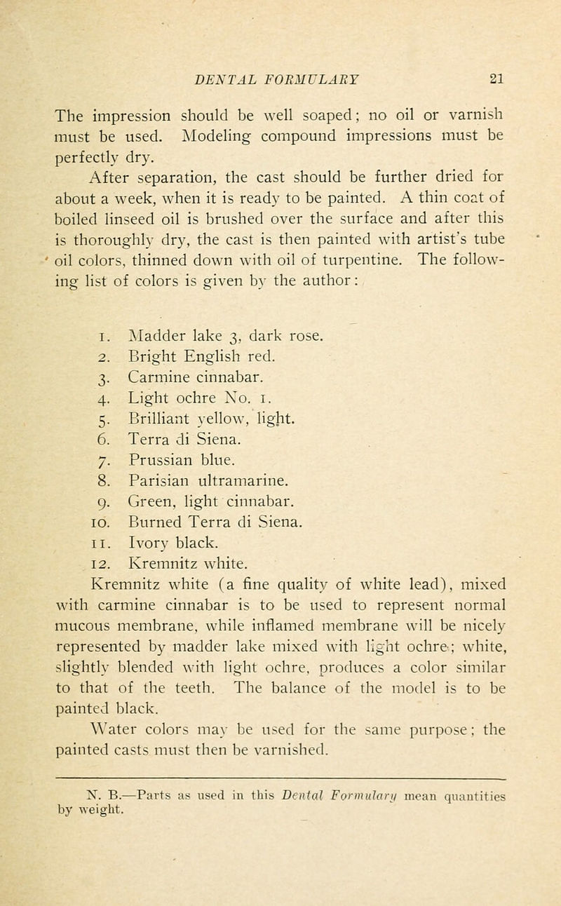 The impression should be well soaped; no oil or varnish must be used. Modeling compound impressions must be perfectly dry. After separation, the cast should be further dried for about a week, when it is ready to be painted. A thin coat of boiled linseed oil is brushed over the surface and after this is thoroughly dry, the cast is then painted with artist's tube oil colors, thinned down with oil of turpentine. The follow- ing list of colors is given by the author: 3iladder lake 3, dark rose. Bright English red. Carmine cinnabar. Light ochre No. i. Brilliant yellow, light. Terra di Siena. Prussian blue. Parisian ultramarine. Green, light cinnabar. Burned Terra di Siena. Ivory black. Kremnitz white. Kremnitz white (a fine quality of white lead), mixed with carmine cinnabar is to be used to represent normal mucous membrane, while inflamed membrane will be nicely represented by madder lake mixed with light ochre; white, slightly blended with light ochre, produces a color similar to that of the teeth. The balance of the model is to be painted black. Water colors may be used for the same purpose; the painted casts must then be varnished. 9 10 II 12 X. B.—Parts as used in this Dental Formuhui/ moan quantities
