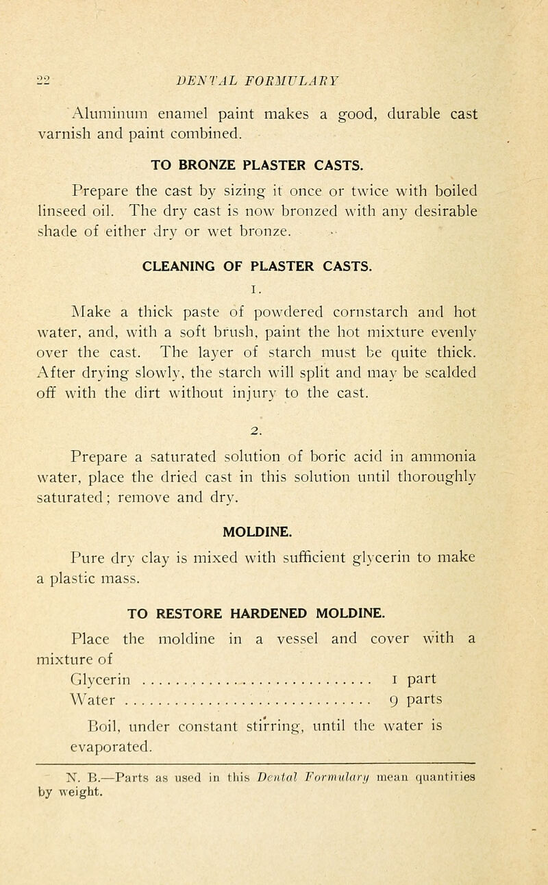 x\luminum enamel paint makes a good, durable cast varnish and paint combined. TO BRONZE PLASTER CASTS. Prepare the cast by sizing it once or twice with boiled linseed oil. The dry cast is now bronzed with any desirable shade of either dry or wet bronze. CLEANING OF PLASTER CASTS. I. Make a thick paste of powdered cornstarch and hot water, and, with a soft brush, paint the hot mixture evenly over the cast. The layer of starch must be cjuite thick. After drying slowly, the starch will split and may be scalded ofif with the dirt without injury to the cast. 2. Prepare a saturated solution of boric acid in ammonia water, place the dried cast in this solution until thoroughly saturated; remove and dry. MOLDINE. Pure dry clay is mixed with sufficient glycerin to make a plastic mass. TO RESTORE HARDENED MOLDINE. Place the moldine in a vessel and cover with a mixture of Glycerin i part Water 9 parts Boil, under constant stirring, until the water is evaporated. X. B.—Parts as used in this Dental Formulary mean quantities
