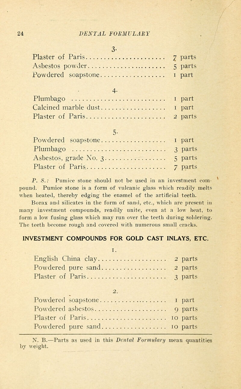 3- Plaster of Paris 2 parts Asbestos powder 5 parts Powdered soapstone i part 4- Plumbago i part Calcined marble dust i part Plaster of Paris 2 parts 5- Powdered soapstone i part Plumbago 3 parts Asbestos, grade No. 3 5 parts Plaster of Paris 7 parts P. S.: Pumice stone should not be used in an investment com- pound. Pumice stone is a form of vulcanic glass which readily melts when heated, thereby edging the enamel of the artificial teeth. Borax and silicates in the form of sand, etc., which are present in many investment compounds, readily unite, even at a low heat, to form a low fusing glass which may run over the teeth during soldering. The teeth become rough and covered with numerous small cracks. INVESTMENT COMPOUNDS FOR GOLD CAST INLAYS, ETC. I. English China clay 2 parts Powdered pure sand 2 parts Plaster of Paris 3 parts 2. Powdered soapstone i part Powdered asbestos 9 parts Plaster of Paris 10 parts Powdered pure sand lo parts X. B.—Parts as used in this Dental Formulary mean quantities