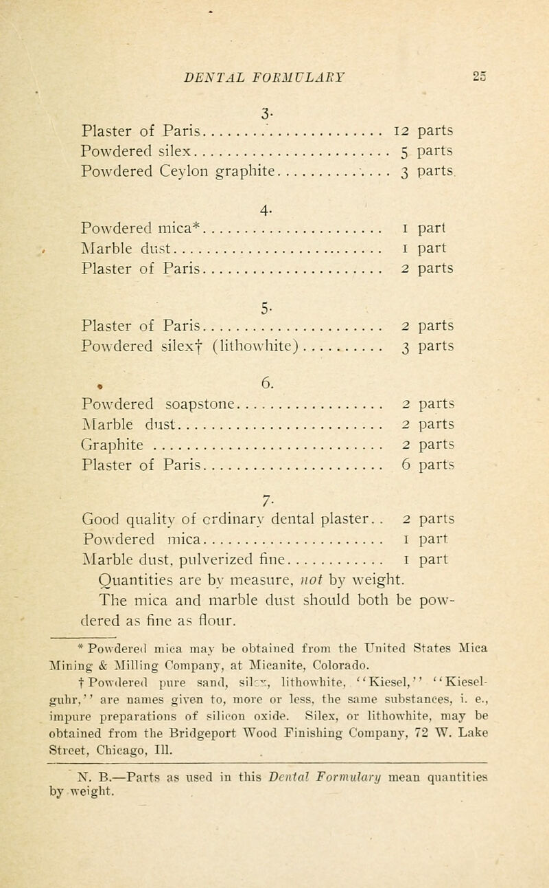 3- Plaster of Paris ' 12 parts Powdered silex 5 parts Powdered Ceylon graphite 3 parts. 4- Powdered mica* i part ]\Iarble dust i part Plaster of Paris 2 parts 5- Plaster of Paris 2 parts Powdered silexf (lithowhite) 3 parts 6. Powdered soapstone 2 parts ]\[arble dust 2 parts Graphite 2 parts Plaster of Paris 6 parts 7- Good quality of ordinary dental plaster. . 2 parts Powdered mica i part Marble dust, pulverized fine i part Quantities are by measure, Jiot by weight. The mica and marble dust should both be pow- dered as fine as flour. * Powdei'e<l mica may be obtained from the United States Mica Mining & Milling Company, at Micanite, Colorado. t Powdered pure sand, silcr, lithowhite, Kiesel, Kiesel- guhr, are names given to, more or less, the same substances, i. e., impure preparations of silicon oxide. Silex, or lithowhite, may be obtained from the Bridgeport Wood Finishing Company, 72 W. Lake Street, Chicago, 111. X. B.—Parts as used in this Denial Formulary mean quantities