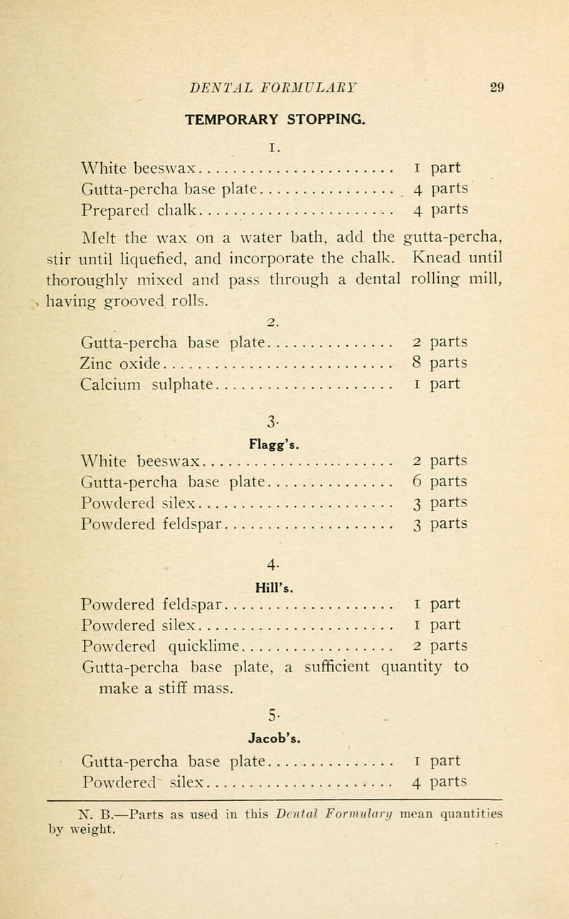 TEMPORARY STOPPING. I. White beeswax i part Gutta-percha base plate 4 parts Prepared chalk 4 parts Melt the wax on a water bath, add the gutta-percha, stir until liquefied, and incorporate the chalk. Knead until thoroughly mixed and pass through a dental rolling mill, having grooved rolls. 2. Gutta-percha base plate 2 parts Zinc oxide 8 parts Calcium sulphate i part 3- Flagg's. White beeswax 2 parts Gutta-percha base plate 6 parts Powdered silex 3 parts Powdered feldspar 3 parts 4- Hill's. Powdered feldspar i part Powdered silex i part Powdered quickUme 2 parts Gutta-percha base plate, a sufficient quantity to make a stifif mass. 5- Jacob's. Gutta-percha base plate i part Powdered silex 4 parts X. B.—Parts as used iu this Denial Funiiuhiri/ moan quautities