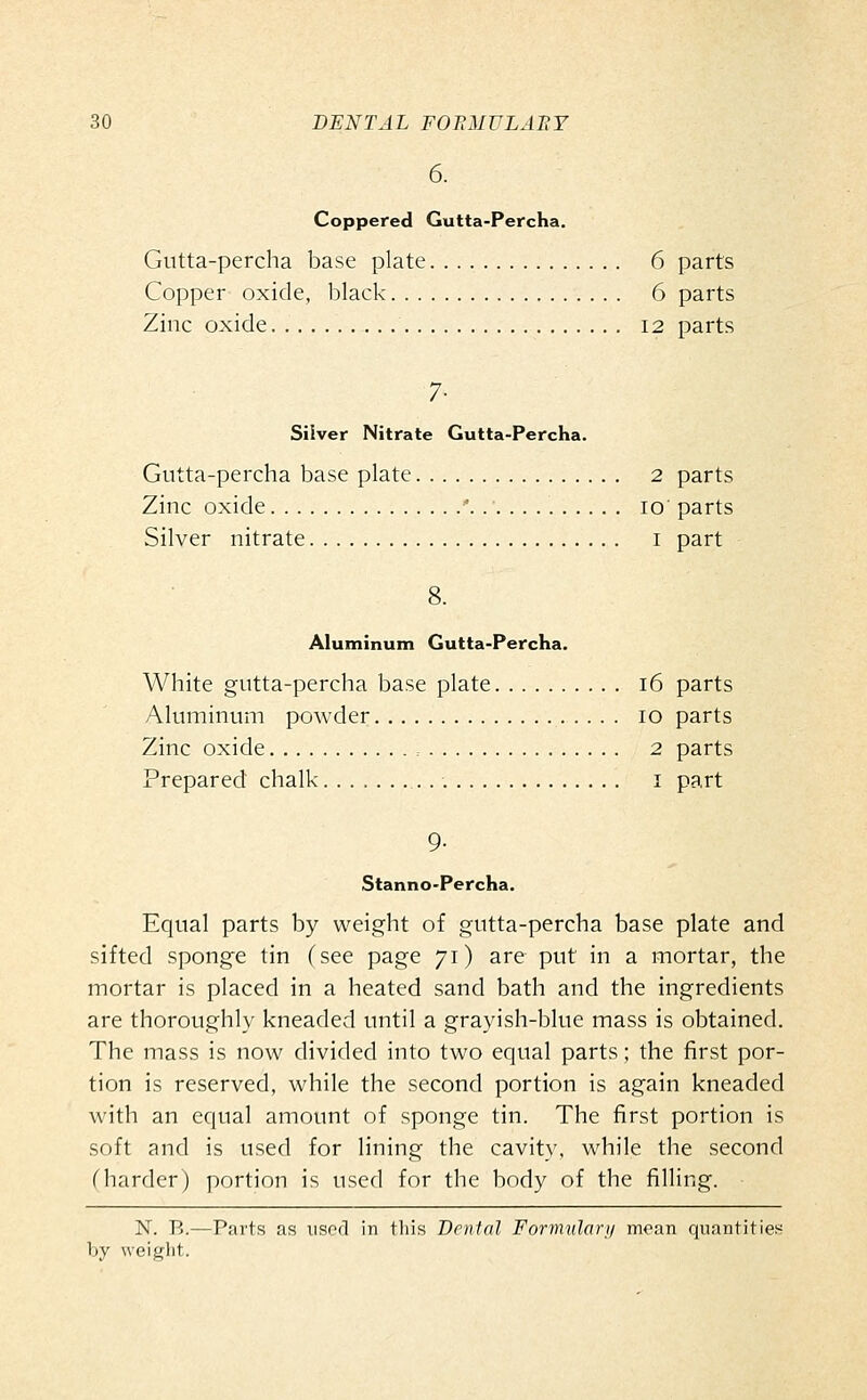 6. Coppered Gutta-Percha. Gutta-percha base plate 6 parts Copper oxide, black 6 parts Zinc oxide I2 parts 7- Silver Nitrate Gutta-Percha. Gutta-percha base plate 2 parts Zinc oxide '. lo' parts Silver nitrate i part 8. Aluminum Gutta-Percha. White gutta-percha base plate i6 parts Aluminum powder lo parts Zinc oxide , 2 parts Prepared chalk i part 9- Stanno-Percha. Equal parts by weight of gutta-percha base plate and sifted sponge tin (see page 71) are put in a mortar, the mortar is placed in a heated sand bath and the ingredients are thoroughly kneaded until a grayish-blue mass is obtained. The mass is now divided into two equal parts; the first por- tion is reserved, while the second portion is again kneaded with an equal amount of sponge tin. The first portion is soft and is used for lining the cavity, while the second (harder) portion is used for the body of the filling. N. B.—Parts as used in this Dental Formulary mean quantities