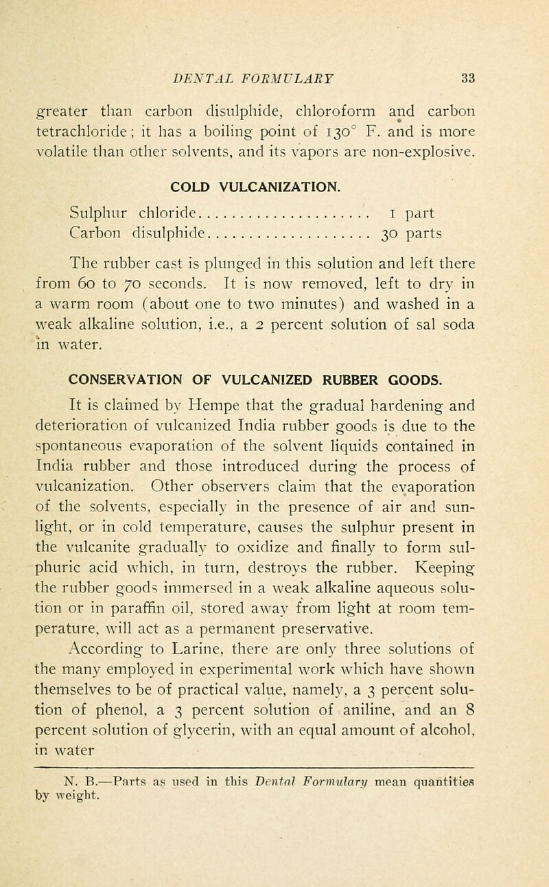 greater than carbon distilphide, chloroform and carbon tetrachloride; it has a boiling point of 130° F. and is more volatile than other solvents, and its vapors are non-explosive. COLD VULCANIZATION. Sulphur chloride i part Carbon disulphide 30 parts The rubber cast is plunged in this solution and left there from 60 to 70 seconds. It is now removed, left to dry in a warm room (about one to two minutes) and washed in a weak alkaline solution, i.e., a 2 percent solution of sal soda in water. CONSERVATION OF VULCANIZED RUBBER GOODS. It is claimed by Hempe that the gradual hardening and deterioration of vulcanized India rubber goods is due to the spontaneous evaporation of the solvent liquids contained in India rubber and those introduced during the process of vulcanization. Other observers claim that the evaporation of the solvents, especially in the presence of air and sun- light, or in cold temperature, causes the sulphur present in the vulcanite gradually to oxidize and finally to form sul- phuric acid which, in turn, destroys the rubber. Keeping the rubber goods immersed in a weak alkaline aqueous solu- tion or in parafifin oil, stored away from light at room tem- perature, will act as a permanent preservative. According to Larine, there are only three solutions of the many employed in experimental work which have shown themselves to be of practical value, namel}. a 3 percent solu- tion of phenol, a 3 percent solution of aniline, and an 8 percent solution of glycerin, with an equal amount of alcohol, in water N. B.—Parts as used in this Dental Formulary mean quantities