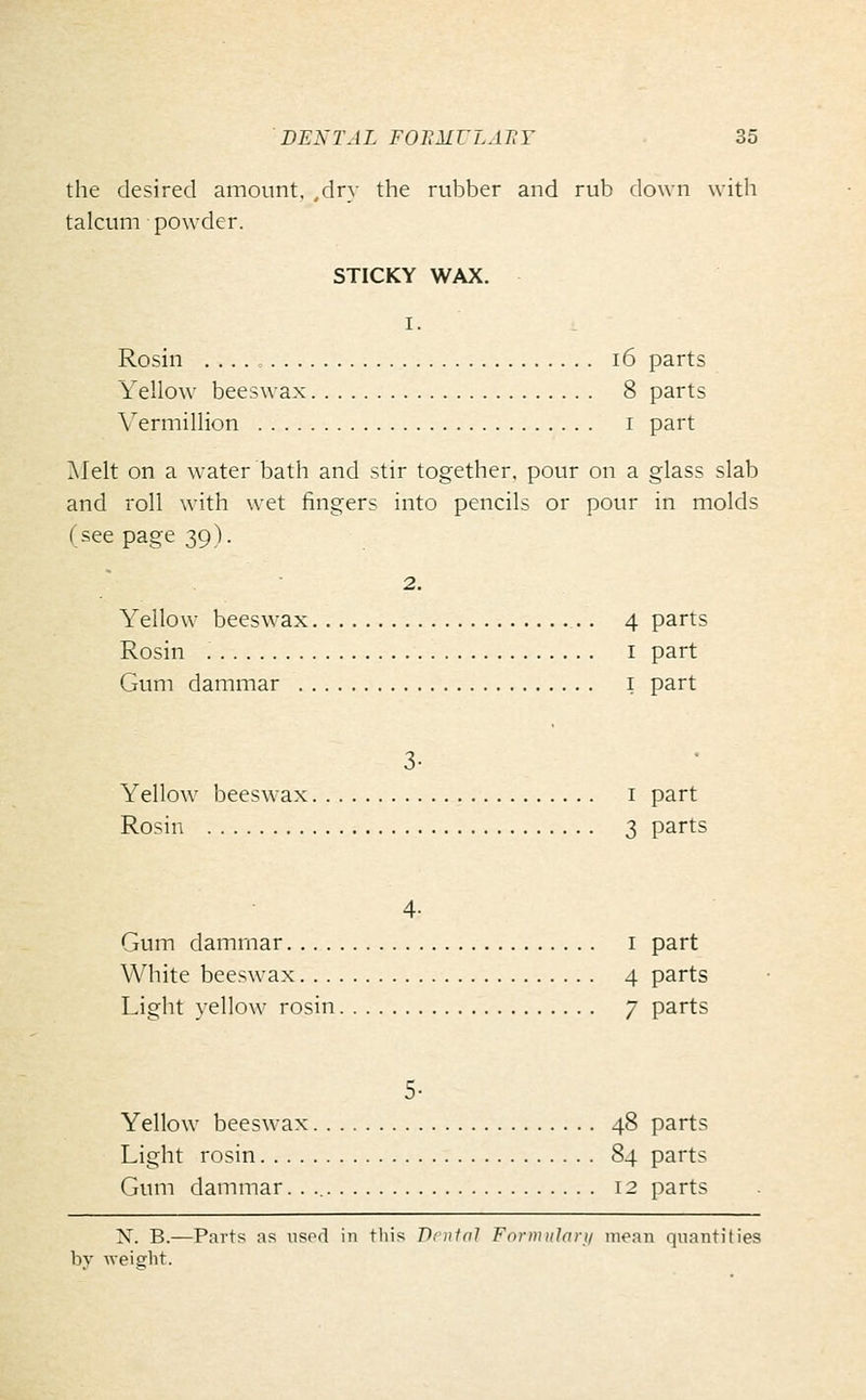 the desired amount, ,dry the rubber and rub down with talcum powder. STICKY WAX. I. Rosin i6 parts Yellow beeswax 8 parts Vermillion i part Melt on a water bath and stir together, pour on a glass slab and roll with wet fingers into pencils or pour in molds (see page 39). 2. Yellow beeswax 4 parts Rosin I part Gum dammar i part 3- Yellow beeswax i part Rosin 3 parts 4- Gum dammar i part White beeswax 4 parts Light yellow rosin 7 parts 5- Yellow beeswax 48 parts Light rosin 84 parts Gum dammar. . 12 parts X. B.—Parts as used in this Benin} Forinulari/ mean quantities
