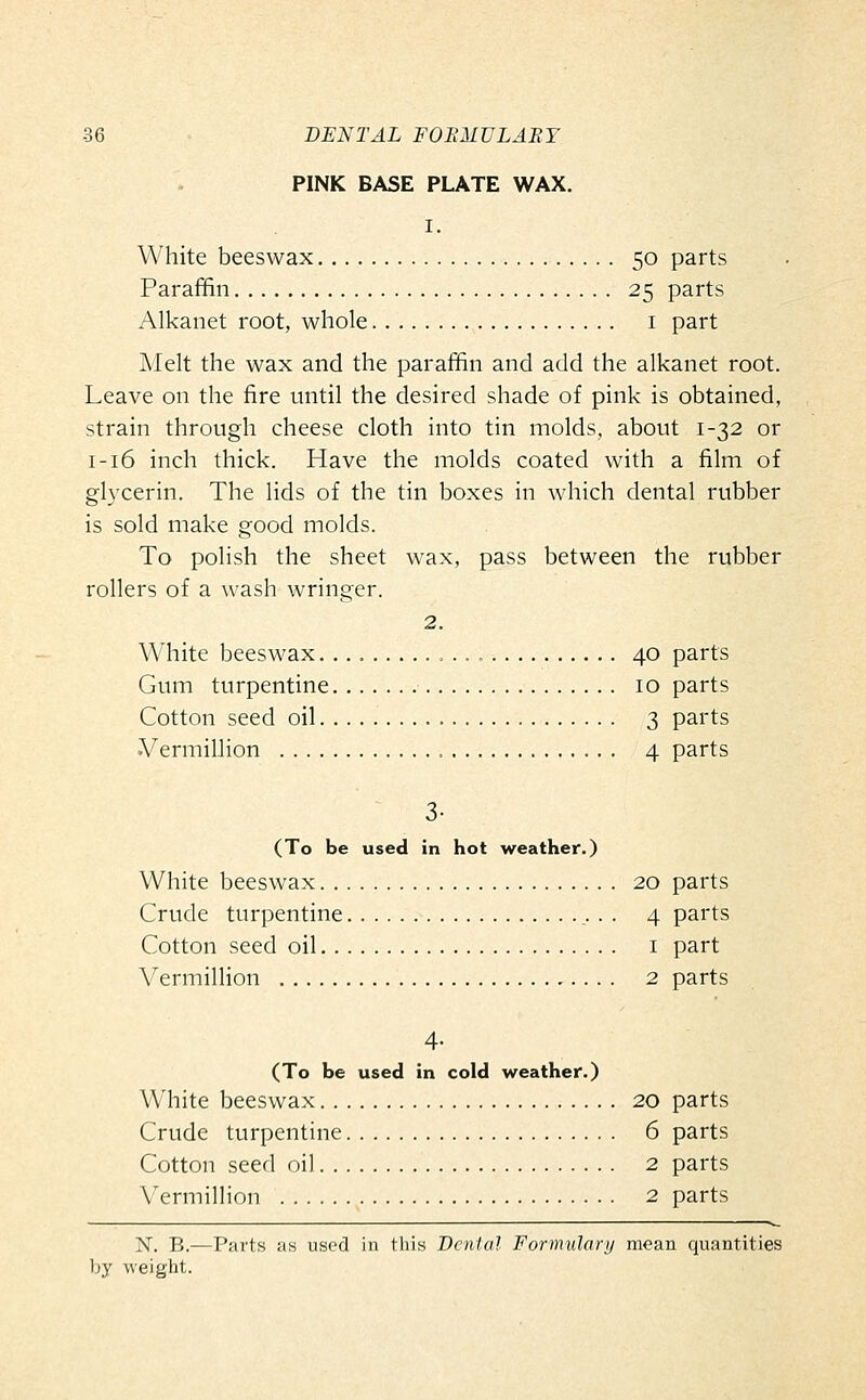 PINK BASE PLATE WAX. I. White beeswax 50 parts Paraffin 25 parts Alkanet root, whole i part Melt the wax and the paraffin and add the alkanet root. Leave on the fire until the desired shade of pink is obtained, strain through cheese cloth into tin molds, about 1-32 or I-16 inch thick. Have the molds coated with a film of gl3xerin. The lids of the tin boxes in which dental rubber is sold make good molds. To polish the sheet wax, pass between the rubber rollers of a wash wringer. 2. White beeswax 40 parts Gum turpentine 10 parts Cotton seed oil 3 parts Vermillion , 4 parts 3- (To be used in hot weather.) White beeswax 20 parts Crude turpentine ,. . . 4 parts Cotton seed oil i part Vermillion 2 parts 4- (To be used in cold weather.) White beeswax 20 parts Crude turpentine 6 parts Cotton seed oil 2 parts Vermillion 2 parts N. B.—Parts as used in this Denial Forrmdary moan quantities