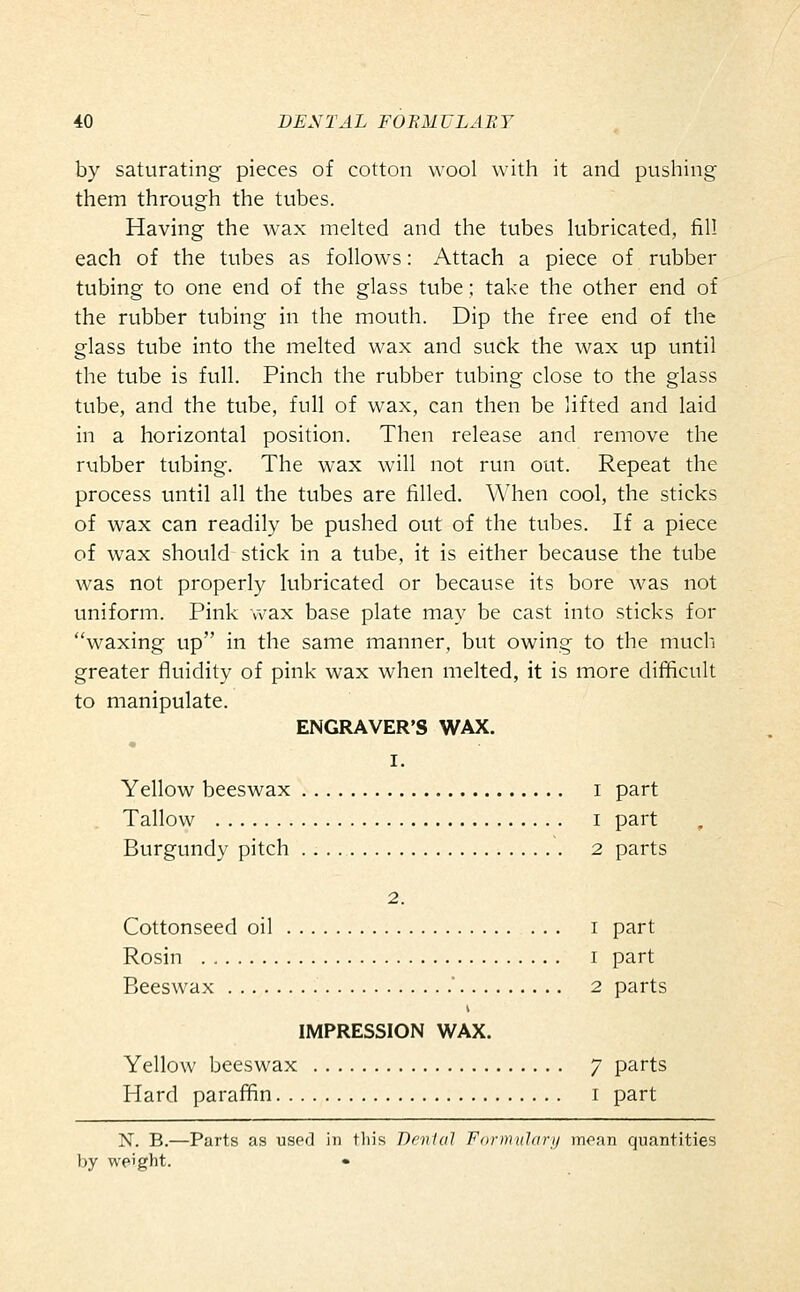 by saturating pieces of cotton wool with it and pushing them through the tubes. Having the wax melted and the tubes lubricated, fill each of the tubes as follows: Attach a piece of rubber tubing to one end of the glass tube; take the other end of the rubber tubing in the mouth. Dip the free end of the glass tube into the melted wax and suck the wax up until the tube is full. Pinch the rubber tubing close to the glass tube, and the tube, full of wax, can then be lifted and laid in a horizontal position. Then release and remove the rubber tubing. The wax will not run out. Repeat the process until all the tubes are filled. When cool, the sticks of wax can readily be pushed out of the tubes. If a piece of wax should stick in a tube, it is either because the tube was not properly lubricated or because its bore was not uniform. Pink wax base plate may be cast into sticks for waxing up in the same manner, but owing to the much greater fluidity of pink wax when melted, it is more difficult to manipulate. ENGRAVER'S WAX. I. Yellow beeswax i part Tallow I part Burgundy pitch 2 parts 2. Cottonseed oil i part Rosin I part Beeswax  2 parts IMPRESSION WAX. Yellow beeswax 7 parts Hard paraffin i part X. B.—Parts as used in tliis Denial Formulary mean quantities