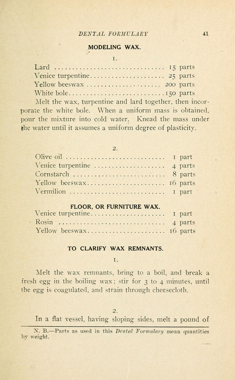 MODELING WAX. I. Lard 15 parts Venice turpentine 25 parts Yellow beeswax 200 parts White bole 150 parts !\Ielt the wax, turpentine and lard together, then incor- porate the white bole. \\'hen a uniform mass is obtained, pour the mixture into cold water. Knead the mass under fche water until it assumes a uniform degree of plasticity. 2. Olive oil I part A'enice turpentine 4 parts Cornstarch 8 parts Yellow beeswax 16 parts Vermilion i part FLOOR, OR FURNITURE WAX. \'enice turpentine i part Rosin 4 parts Yellow beeswax 16 parts TO CLARIFY WAX REMNANTS. I. Melt the wax remnants, bring to a boil, and break a fresh egg in the boiling wax: stir for 3 to 4 minutes, until the egg is coagulated, and strain through cheesecloth. In a flat vessel, having sloping sides, melt a pound of X. B.—Parts as used in this Dental Formulari/ mean quantities