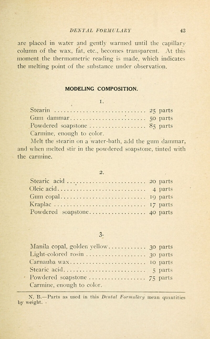 are placed in water and gently warmed until the capillary column of the wax, fat. etc., becomes transparent. At this moment the thermometric reading is made, which indicates the melting point of the substance under observation. MODELING COMPOSITION. I. Stearin 25 parts Gum dammar '. 50 parts Powdered soapstone 85 parts Carmine, enough to color. Melt the stearin on a water-bath, add the gum dammar, and when melted stir in the powdered soapstone, tinted with the carmine. 2. Stearic acid .. .^ 20 parts Oleic acid 4 parts Gum copal 19 parts Kraplac 17 parts Powdered soapstone 40 parts 3; Manila copal, golden yellow 30 parts Light-colored rosin 30 parts Carnauba wax 10 parts Stearic acid 5 parts ' Powdered soapstone 75 parts Carmine, enough to color. X. B.—Parts as used in this Denial FurinnVarii inoau quautities