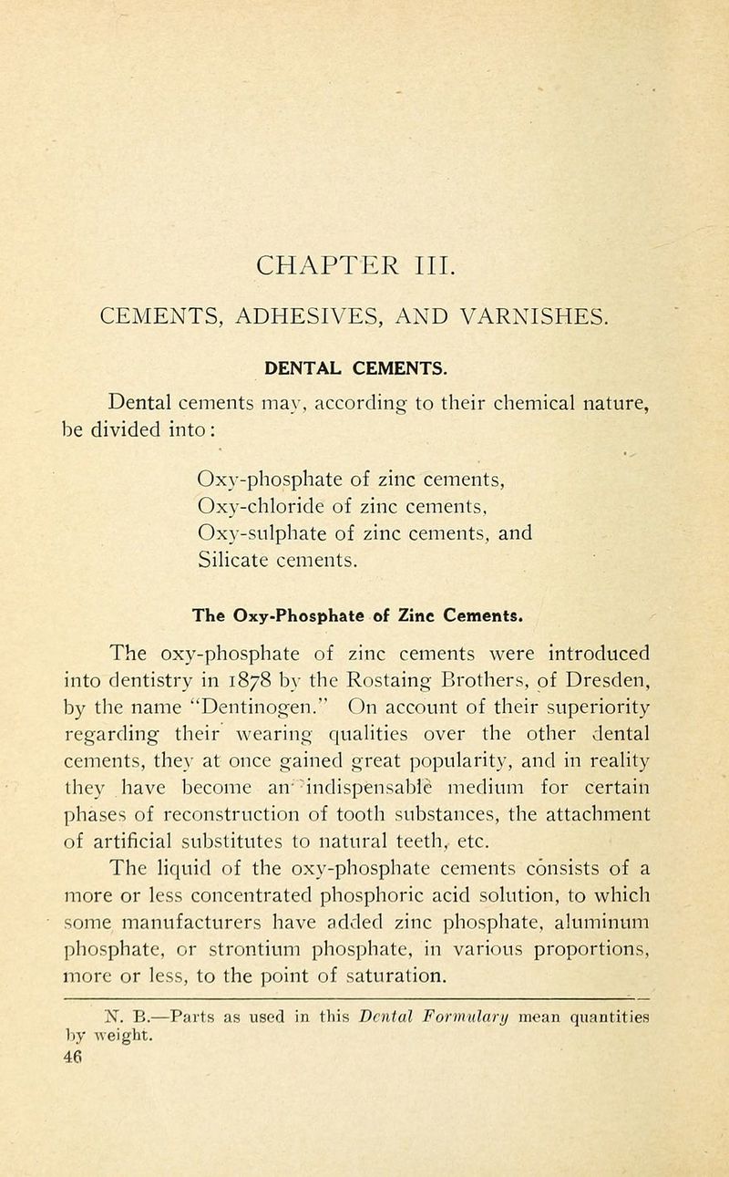 CHAPTER III. CEMENTS, ADHESIVES, AND VARNISHES. DENTAL CEMENTS. Dental cements may, according to their chemical nature, be divided into: Oxy-phosphate of zinc cements, Oxy-chloride of zinc cements, Oxy-sulphate of zinc cements, and Silicate cements. The Oxy-Phosphate of Zinc Cements. The oxy-phosphate of zinc cements were introduced into dentistry in 1878 by the Rostaing Brothers, of Dresden, by the name Dentinogen. On account of their superiority regarding their wearing qualities over the other dental cements, they at once gained great popularity, and in reality they have become an- indispensable medium for certain phases of reconstruction of tooth substances, the attachment of artificial substitutes to natural teeth, etc. The liquid of the oxy-phosphate cements consists of a more or less concentrated phosphoric acid solution, to which some manufacturers have added zinc phosphate, aluminum phosphate, or strontium phosphate, in various proportions, more or less, to the point of saturation. N. B.—Parts as used in this Dental Formulary mean quantities by weight.