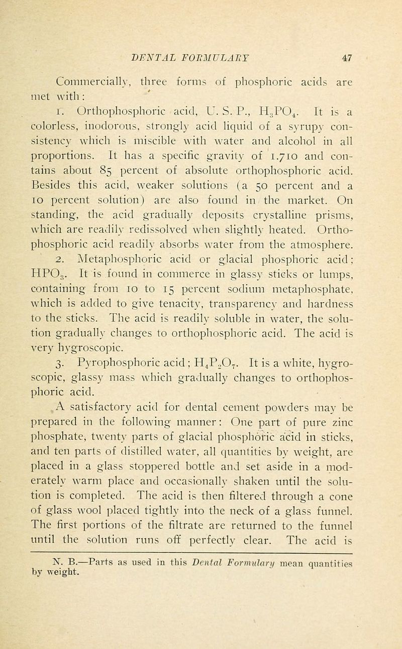 Commerciall}, three forms of phosphoric acids are met with : i. Urthophosphoric acid, U. S. P., H.,PO^. It is a colorless, inodorous, strong!}- acid liquid of a svrup\- con- sistency which is miscible with water and alcohol in all proportions. It has a specific gravity of 1.710 and con- tains about 85 percent of absolute orthophosphoric acid. Besides this acid, weaker solutions (a 50 percent and a 10 percent solution) are also found in the market. On standing, the acid gradually deposits crystalline prisms, which are readily redissolved when slightly heated. Ortho- phosphoric acid readily absorbs water from the atmosphere. 2. ]\Ietaphosphoric acid or glacial phosphoric acid; HPO,,. It is found in commerce in glassy sticks or lumps, containing from 10 to 15 percent sodium metaphosphate, which is added to give tenacity, transparency and hardness to the sticks. The acid is readily soluble in water, the solu- tion gradually changes to orthophosphoric acid. The acid is very hygroscopic. 3. Pyrophosphoric acid ; H^PoO^. It is a white, hygro- scopic, glassy mass which gradually changes to orthophos- phoric acid. A satisfactory acid for dental cement powders may be prepared in the following manner: One part of pure zinc phosphate, twent\' parts of glacial phos]5h6ric acid in sticks, and ten parts of distilled water, all quantities bv weight, are placed in a glass stoppered bottle and set aside in a mod- erately warm place and occasionally shaken until the solu- tion is completed. The acid is then filtered through a cone of glass wool placed tightly into the neck of a glass funnel. The first portions of the filtrate are returned to the funnel until the solution runs ofl:' perfectly clear. The acid is N. B.—Parts as used in this Denial Fornudarii mean quantities