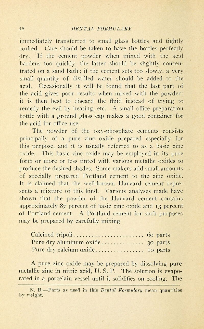 immediately transferred to small glass bottles and tightly corked. Care should be taken to have the bottles perfectly dry. If the cement powder when mixed with the acid hardens too quickly, the latter should be shghtly concen- trated on a sand bath; if the cement sets too slowly, a very small quantity of distilled water should be added to the acid. Occasionally it will be found that the last part of the acid gives poor results when mixed with the powder; it is then best to discard the fluid instead of trying to remedy the evil by heating, etc. A small office preparation bottle with a ground glass cap makes a good container for the acid for office use. The powder of the oxy-phosphate cements consists principally of a pure zinc oxide prepared especially for this purpose, and it is usually referred to as a basic zinc oxide. This basic zinc oxide may be employed in its pure form or more or less tinted with various metallic oxides to produce the desired shades. Some makers add small amounts of specially prepared Portland cement to the zinc oxide. It is claimed that the well-known Harvard cement repre- sents a mixture of this kind. Various analyses made have shown that the powder of the Harvard cement contains approximately 87 percent of basic zinc oxide and 13 percent of Portland cement. A Portland cement for such purposes may be prepared by carefully mixing Calcined tripoli 60 parts Pure dry aluminum oxide 30 parts Pure dry calcium oxide 10 parts A pure zinc oxide may be prepared by dissolving pure metallic zinc in nitric acid, U. S. P. The solution is evapo- rated in a porcelain vessel until it solidifies on cooling. The N. B.—Parts as nsorl in tliis Dental Formulary moan quantities