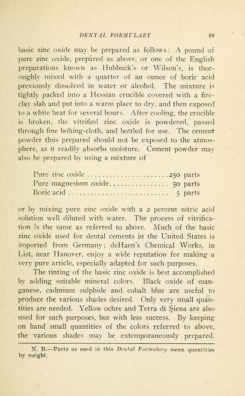 basic zinc oxide may be prepared as follows: A pound of pure zinc oxide, prepared as above, or one of the English preparations known as Hubbuck's or Wilson's, is thor- oughly mixed with a quarter of an ounce of boric acid previously dissolved in water or alcohol. The mixture is tightly packed into a Hessian crucible covered with a fire- clay slab and put into a warm place to dry, and then exposed to a white heat for several hours. After cooling, the crucible is broken, the vitrified zinc oxide is powdered, passed through fine bolting-cloth, and bottled for use. The cement powder thus prepared should not be exposed to the atmos- phere, as it readily absorbs moisture. Cement powder may also be prepared by using a mixture of Pure zinc oxide 250 parts Pure magnesium oxide 50 parts Boric acid 5 parts or by mixing pure zinc oxide with a 2 percent nitric acid solution well diluted with water. The process of vitrifica- tion is the same as referred to above. Much of the basic zinc oxide used for dental cements in the United States is imported from Germany; deHaen's Chemical Works, in List, near Hanover, enjoy a wide reputation for making a very pure article, especially adapted for such purposes. The tinting of the basic zinc oxide is best accomplished by adding suitable mineral colors. Black oxide of man- ganese, cadmium sulphide and cobalt blue are useful to produce the various shades desired. Only very small quan- tities are needed. Yellow ochre and Terra di Siena are also used for such purposes, but with less success. By keeping on hand small quantities of the colors referred to above, the various shades may be extemporaneously prepared. N, B.—Parts as used in this Dental Foi-mulary mean quantities