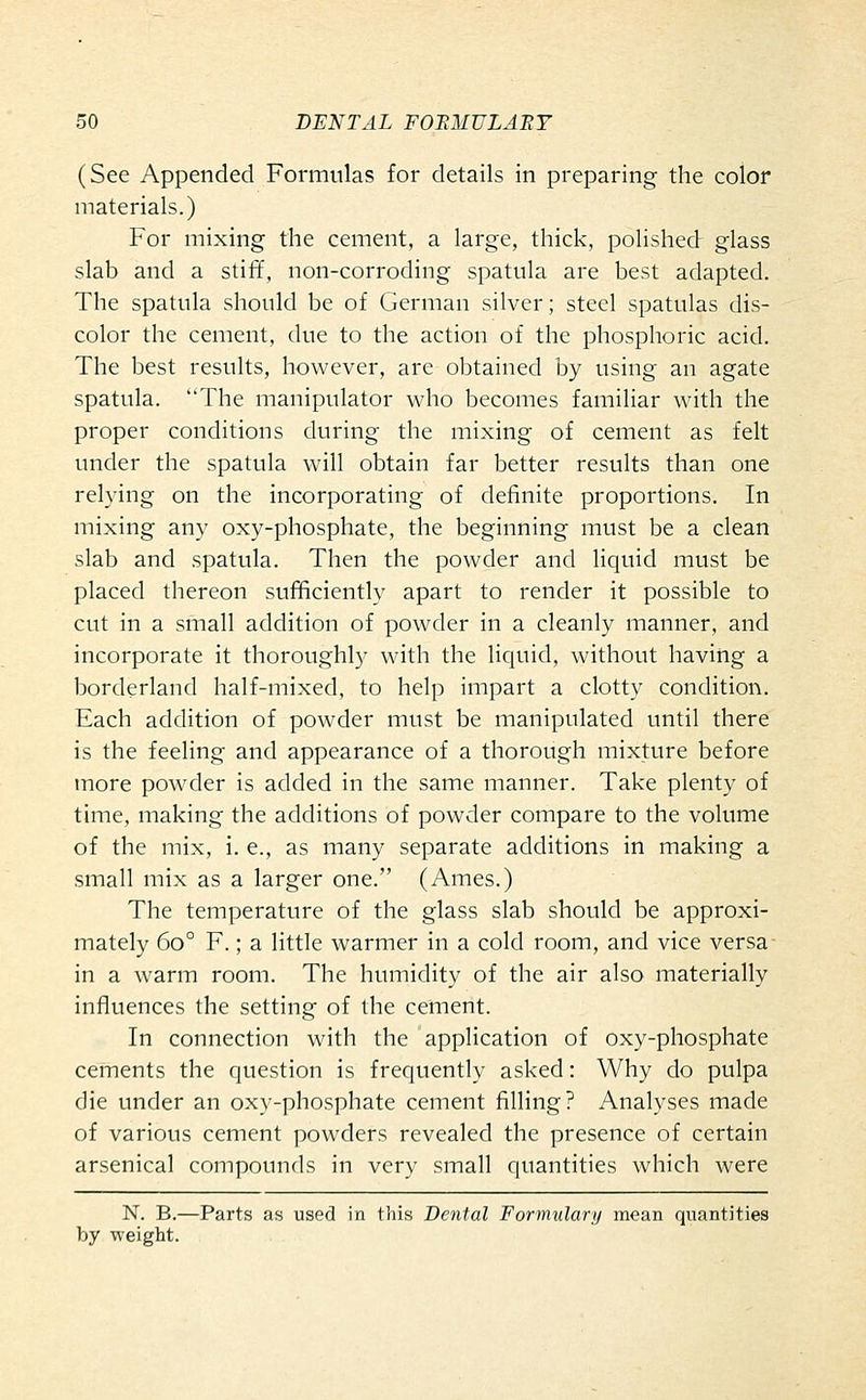 (See Appended Formulas for details in preparing the color materials.) For mixing the cement, a large, thick, polished glass slab and a stiff, non-corroding spatula are best adapted. The spatula should be of German silver; steel spatulas dis- color the cement, due to the action of the phosphoric acid. The best results, however, are obtained by using an agate spatula. The manipulator who becomes familiar with the proper conditions during the mixing of cement as felt under the spatula will obtain far better results than one relying on the incorporating of definite proportions. In mixing any oxy-phosphate, the beginning must be a clean slab and spatula. Then the powder and liquid must be placed thereon sufficiently apart to render it possible to cut in a small addition of powder in a cleanly manner, and incorporate it thoroughly with the liquid, without having a borderland half-mixed, to help impart a clotty condition. Each addition of powder must be manipulated until there is the feeling and appearance of a thorough mixture before more powder is added in the same manner. Take plenty of time, making the additions of powder compare to the volume of the mix, i. e., as many separate additions in making a small mix as a larger one. (Ames.) The temperature of the glass slab should be approxi- mately 60° F.; a little warmer in a cold room, and vice versa in a warm room. The humidity of the air also materially influences the setting of the cement. In connection with the application of oxy-phosphate cements the question is frequently asked: Why do pulpa die under an oxy-phosphate cement filling? Analyses made of various cement powders revealed the presence of certain arsenical compounds in very small quantities which were N. B.—Parts as used in this Dental Formulary mean quantities