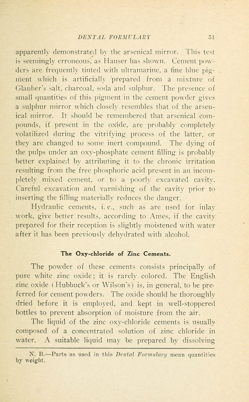 apparently demonstrated b>' the arsenical mirror. This test is seeming'!}- erroneous, as Mauser has shown. Cement pow- ders are frequentl}' tinted with ultramarine, a fine blue pig- nlent which is artificiall_\- prepared from a mixture of Glauber's salt, charcoal, soda and sulphur. The presence of small quantities of this pigment in the cement powder gives a sulphur mirror which closel\- resembles that of the arsen- ical mirror. It should Ije remembered that arsenical com- pounds, if present in the oxide, are probably completely volatilized during the vitrifying process of the latter, or they are changed to some inert compound. The dying of the pulps under an ox}'-phosphate cement filling is probably better explained by attributing it to the chronic irritation resulting from the free phosphoric acid present in an incom- pletely mixed cement, or to a poorly excavated cavity. Careful excavation and varnishing of the cavity prior to inserting the filling materially reduces the danger. Hydraulic cements, i. e., such as are used for inlay work, give better results, according to Ames, if the cavity prepared for their reception is slightlv moistened with water after it has been previously dehydrated with alcohol. The Oxy-chloride of Zinc Cements. The powder of these cements consists principally of pure white zinc oxide; it is rarely colored. The English zinc oxide ( Hubbuck's or \Mlson's) is, in general, to be pre- ferred for cement powders. The oxide should be thoroughly dried before it is employed, and kept in well-stoppered bottles to prevent absorption of moisture from the air. The liquid of the zinc ox\--chloride cements is usually composed of a concentrated solution of zinc chloride in water. A suitable liquid may be prepared by dissolving N. B.—Parts as used in tliis Dental Formulary mean quantities