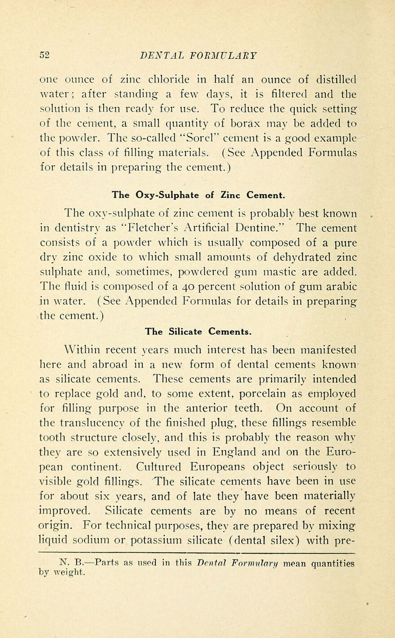 one ounce of zinc chloride in half an ounce of distilled water; after standing a few days, it is filtered and the solution is then ready for use. To reduce the quick setting of the cement, a small quantity of borax may be added to the powder. The so-called Sorel cement is a good example of this class of filling materials. (See Appended Formulas for details in preparing the cement.) The Oxy-Sulphate of Zinc Cement. The oxy-sulphate of zinc cement is probably best known in dentistry as Fletcher's Artificial Dentine. The cement consists of a powder which is usually composed of a pure dry zinc oxide to which small amounts of dehydrated zinc sulphate and, sometimes, powdered gum mastic are added. The fluid is composed of a 40 percent solution of gum arable in water. (See Appended Formulas for details in preparing the cement.) The Silicate Cements. Within recent years much interest has been manifested here and abroad in a new form of dental cements known- as silicate cements. These cements are primarily intended to replace gold and, to some extent, porcelain as employed for filling purpose in the anterior teeth. On account of the translucency of the finished plug, these fillings resemble tooth structure closely, and this is probably the reason why they are so extensively used in England and on the Euro- pean continent. Cultured Europeans object seriously to visible gold fillings. The silicate cements have been in use for about six years, and of late they have been materially improved. Silicate cements are by no means of recent origin. For technical purposes, they are prepared by mixing liquid sodium or potassium silicate (dental silex) with pre- N. B.—Parts as iisod in this Dental Formvlary mean quantities