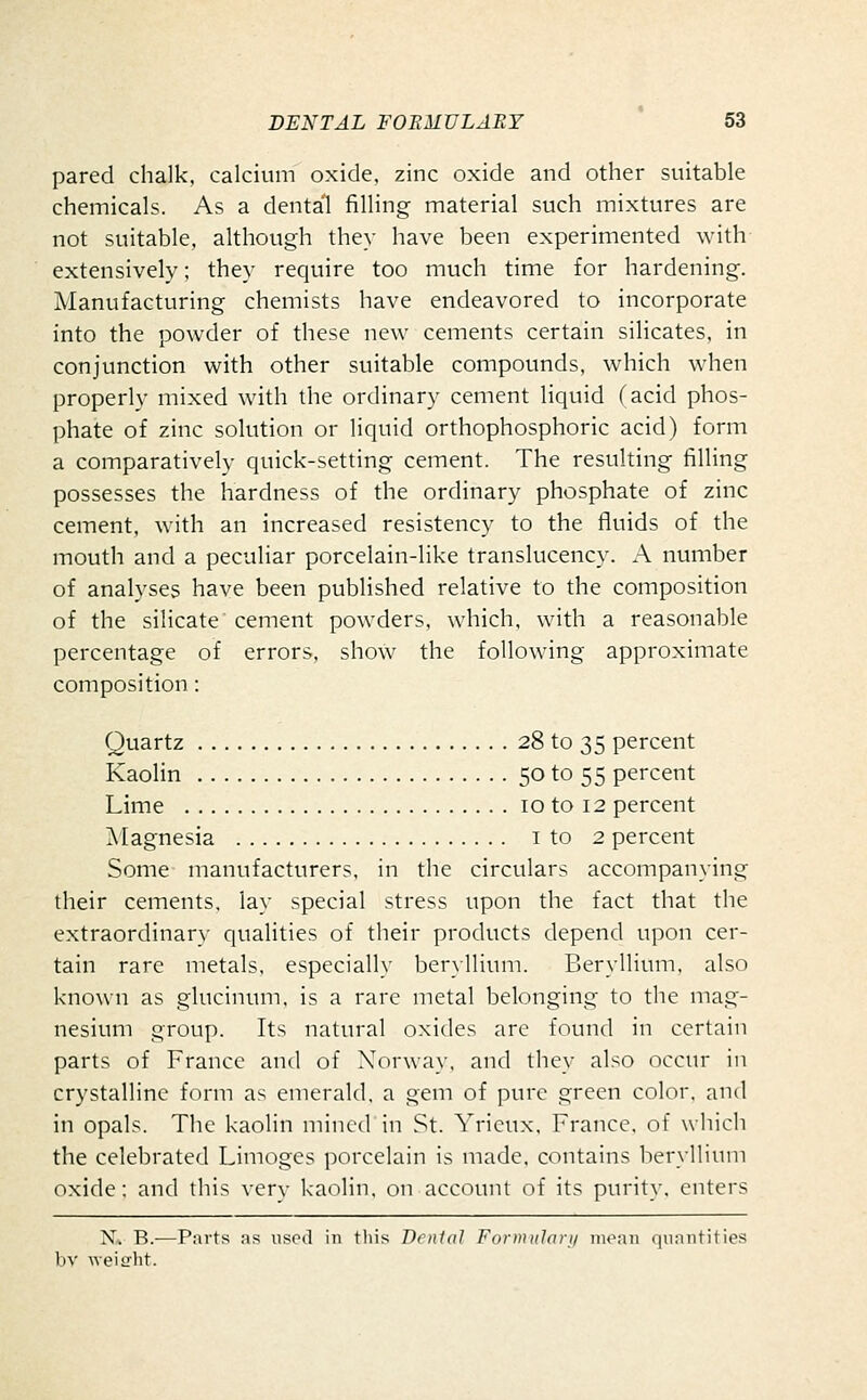 pared chalk, calcium oxide, zinc oxide and other suitable chemicals. As a dental filling material such mixtures are not suitable, although they have been experimented with extensively; they require too much time for hardening. Manufacturing chemists have endeavored to incorporate into the powder of these new cements certain silicates, in conjunction with other suitable compounds, which when properly mixed with the ordinary cement liquid (acid phos- phate of zinc solution or liquid orthophosphoric acid) form a comparatively quick-setting cement. The resulting filling possesses the hardness of the ordinary phosphate of zinc cement, with an increased resistency to the fluids of the mouth and a peculiar porcelain-like translucency. A number of analyses have been published relative to the composition of the silicate cement powders, which, with a reasonable percentage of errors, show the following approximate composition : Quartz 28 to 35 percent Kaolin 50 to 55 percent Lime 10 to 12 percent Magnesia i to 2 percent Some manufacturers, in the circulars accompanying their cements, lay special stress upon the fact that the extraordinary qualities of their products depend upon cer- tain rare metals, especially ber\llium. Beryllium, also known as glucinum, is a rare metal belonging to the mag- nesium group. Its natural oxides are found in certain parts of France and of Norway, and they also occur in crystalline form as emerald, a gem of pure green color, and in opals. The kaolin mined in St. Yricux. France, of which the celebrated Limoges porcelain is made, contains beryllium oxide; and this verv kaolin, on account of its purity, enters N^ B.—Parts as used in this Dental Fornuilari/ moan (juantities bv Aveicrht.