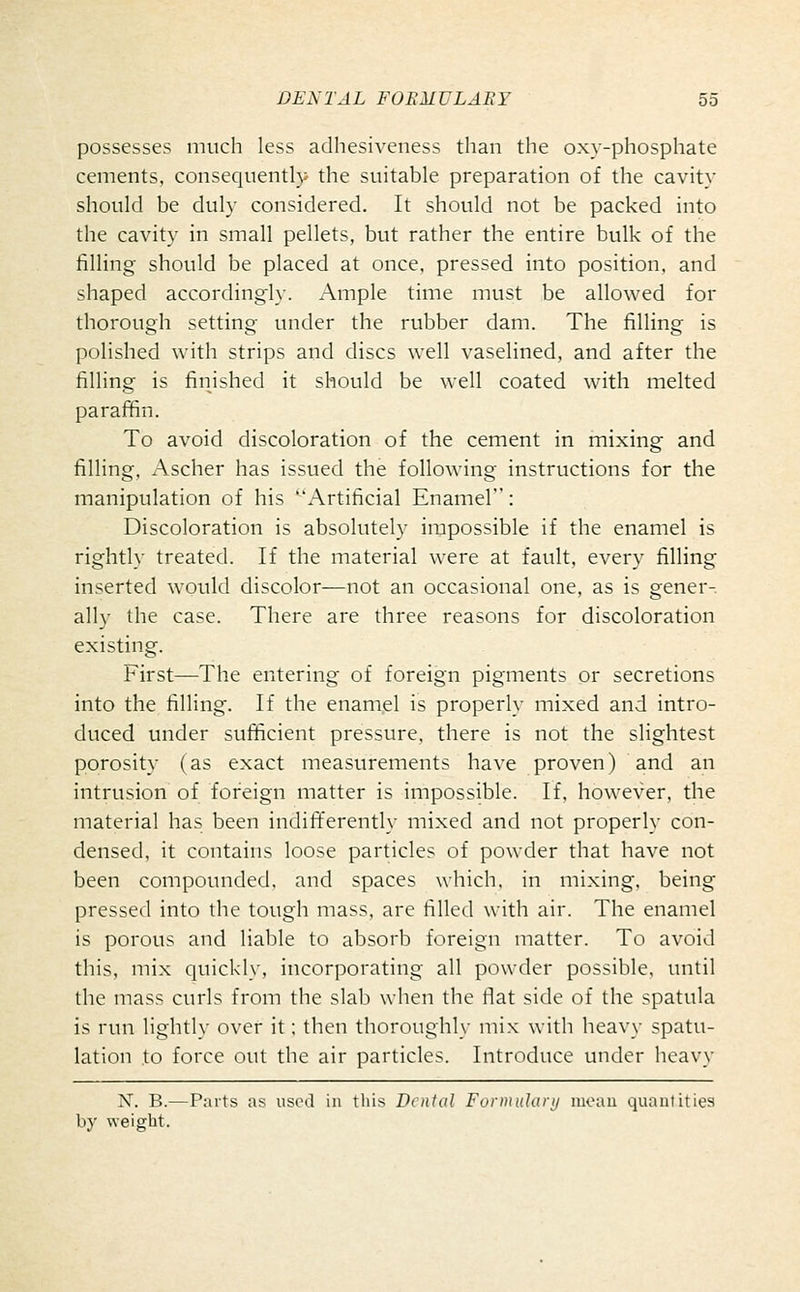 possesses much less adhesiveness than the oxy-phosphate cements, consequently the suitable preparation of the cavity should be duly considered. It should not be packed into the cavity in small pellets, but rather the entire bulk of the filling should be placed at once, pressed into position, and shaped accordingi}-. Ample time must be allowed for thorough setting under the rubber dam. The filling is polished with strips and discs well vaselined, and after the filling is finished it should be well coated with melted paraffin. To avoid discoloration of the cement in mixing and filling, Ascher has issued the following instructions for the manipulation of his '^'Artificial Enamel: Discoloration is absolutely impossible if the enamel is rightly treated. If the material were at fault, every filling inserted would discolor—not an occasional one, as is gener- ally the case. There are three reasons for discoloration existing. First—The entering of foreign pigments or secretions into the filling. If the enaniel is properly mixed and intro- duced under sufficient pressure, there is not the slightest porosity (as exact measurements have proven) and an intrusion of foreign matter is impossible. If, however, the material has been indifferently mixed and not properly con- densed, it contains loose particles of powder that have not been compounded, and spaces which, in mixing, being pressed into the tough mass, are filled with air. The enamel is porous and liable to absorb foreign matter. To avoid this, mix quickly, incorporating all powder possible, until the mass curls from the slab when the flat side of the spatula is run lightly over it; then thoroughly mix with heavy spatu- lation to force out the air particles. Introduce under heavy X. B.—Parts as uschI in this Dental Formularij luoau quantities