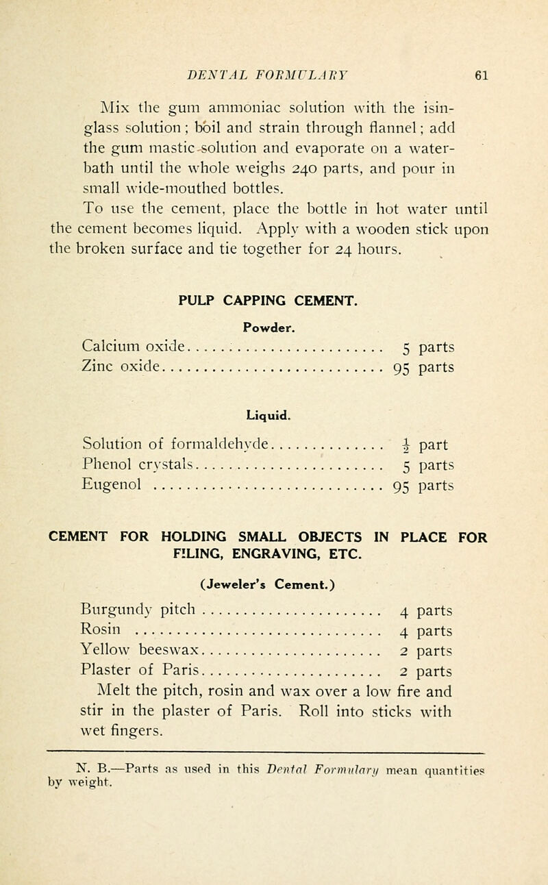 Mix the gum ammoniac solution with the isin- glass solution ; boil and strain through flannel; add the gum mastic solution and evaporate on a water- bath until the whole weighs 240 parts, and pour in small wide-mouthed bottles. To use the cement, place the bottle in hot water until the cement becomes liquid. Apply with a wooden stick upon the broken surface and tie together for 24 hours. PULP CAPPING CEMENT. Powder. Calcium oxide 5 parts Zinc oxide 95 parts Liquid. Solution of formaldehyde ^ part Phenol cr\'stals 5 parts Eugenol 95 parts CEMENT FOR HOLDING SMALL OBJECTS IN PLACE FOR FILING, ENGRAVING, ETC. (Jeweler's Cement.) Burgundy pitch 4 parts Rosin 4 parts Yellow beeswax 2 parts Plaster of Paris 2 parts Melt the pitch, rosin and wax over a low fire and stir in the plaster of Paris. Roll into sticks with wet fingers. N. B.—Parts as used in this Denial Fornuilari/ mean quantities