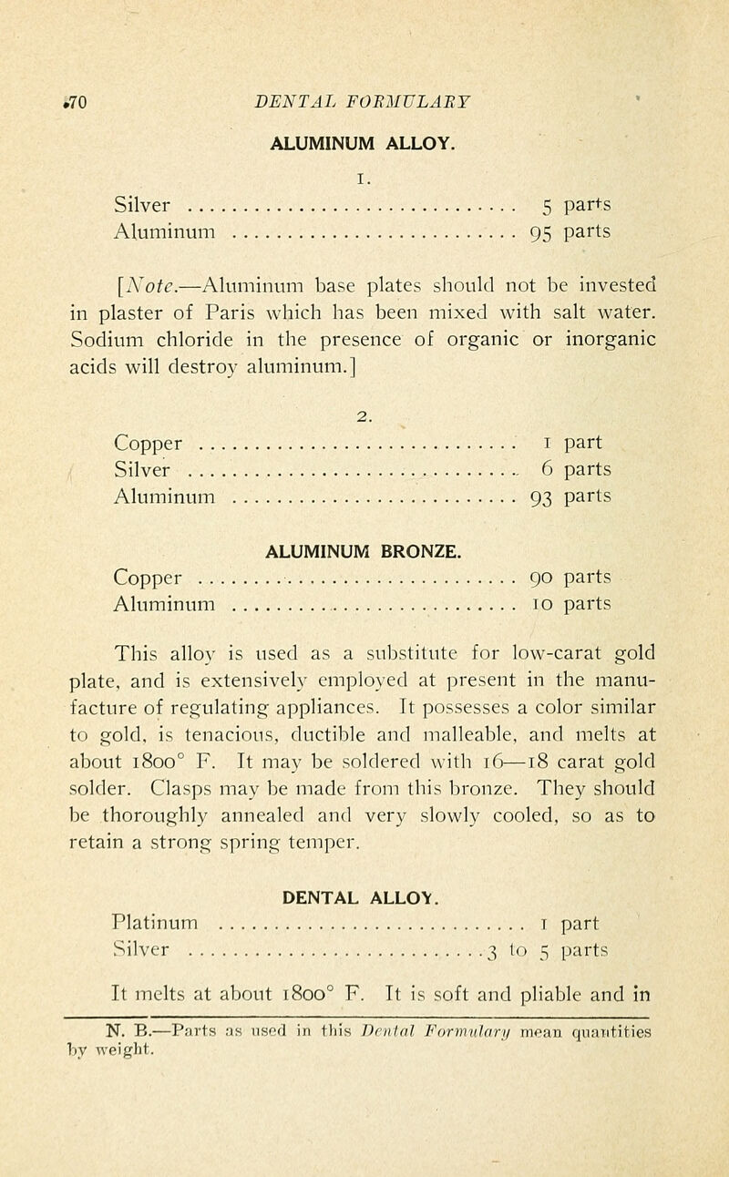 ALUMINUM ALLOY. I. Silver 5 parts Aluminum 95 parts [A'otc.—Aluminum base plates should not be invested in plaster of Paris which has been mixed with salt water. Sodium chloride in the presence of organic or inorganic acids will destroy aluminum.] 2. Copper I part Silver 6 parts Aluminum 93 parts ALUMINUM BRONZE. Copper 90 parts Aluminum 10 parts This alloy is used as a substitute for low-carat gold plate, and is extensively employed at present in the manu- facture of regulating appliances. It possesses a color similar to gold, is tenacious, ductible and malleable, and melts at about 1800° F. It may be soldered with 16—18 carat gold .solder. Clasps may be made from this bronze. They should be thoroughly annealed and very slowly cooled, so as to retain a strong spring temper. DENTAL ALLOY. Platinum i part vSilver 3 to 5 parts It melts at about 1800° F. It is soft and pliable and in N. B.—Parts as nsfcl in this Dental Formulary mean qnaritities