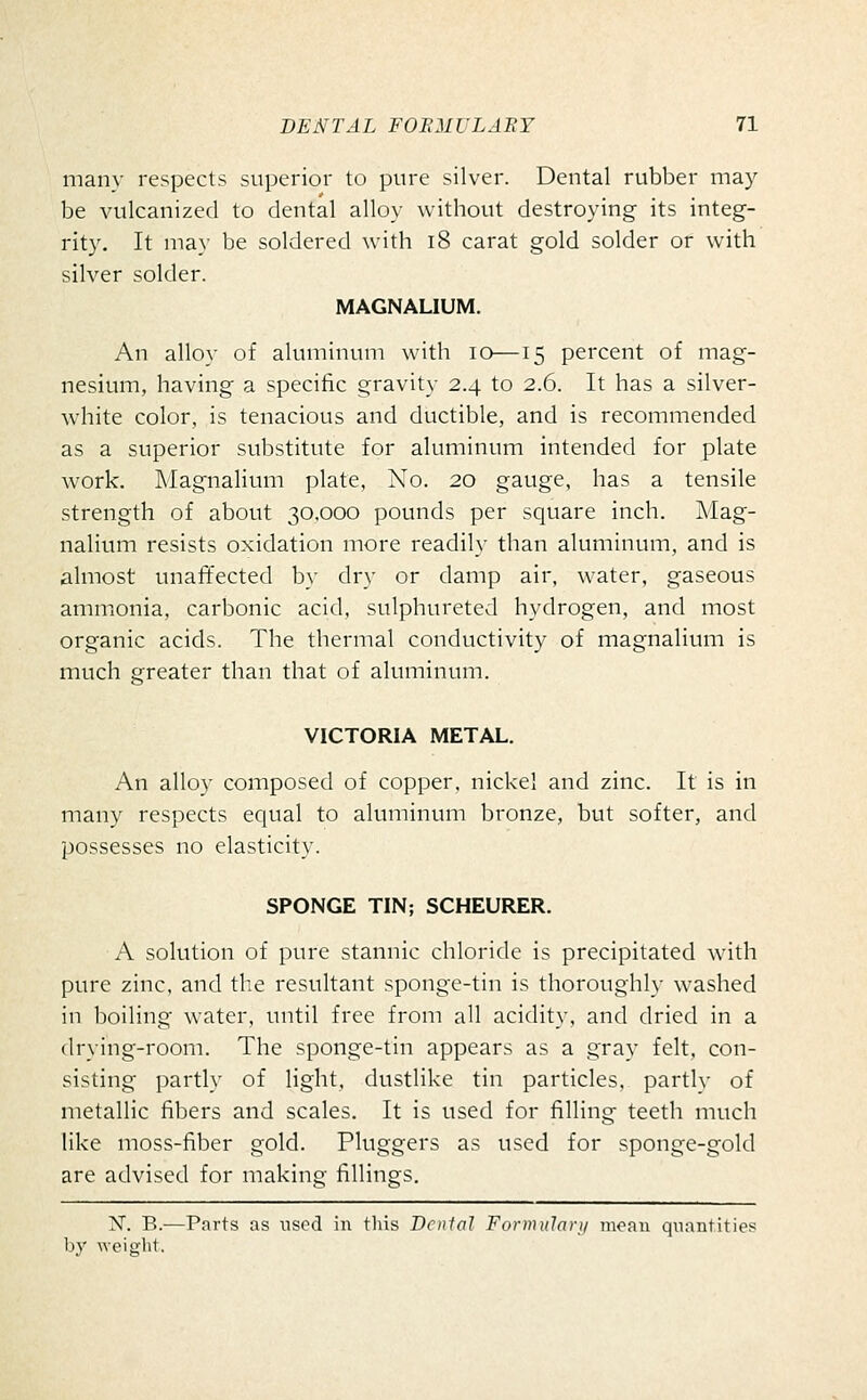 many respects superior to pure silver. Dental rubber may be vulcanized to dental alloy without destroying its integ- rity. It may be soldered with i8 carat gold solder or with silver solder. MAGNALIUM. An alloy of aluminum with lo—15 percent of mag- nesium, having a specific gravity 2.4 to 2.6. It has a silver- white color, is tenacious and ductible, and is recommended as a superior substitute for aluminum intended for plate work. Magnalium plate, No. 20 gauge, has a tensile strength of about 30.000 pounds per square inch. Mag- nalium resists oxidation more readily than aluminum, and is almost unafifected by dry or damp air, water, gaseous ammonia, carbonic acid, sulphureted hydrogen, and most organic acids. The thermal conductivity of magnalium is much greater than that of aluminum. VICTORIA METAL. An alloy composed of copper, nickel and zinc. It is in many respects equal to aluminum bronze, but softer, and possesses no elasticity. SPONGE TIN; SCHEURER. A solution of pure stannic chloride is precipitated with pure zinc, and the resultant sponge-tin is thoroughly washed in boiling water, until free from all acidity, and dried in a drying-room. The sponge-tin appears as a gray felt, con- sisting partly of light, dustlike tin particles, partly of metallic fibers and scales. It is used for filling teeth much like moss-fiber gold. Pluggers as used for sponge-gold are advised for making fillings. N. B.—Parts as used in this Dental Formulari/ mean quantities