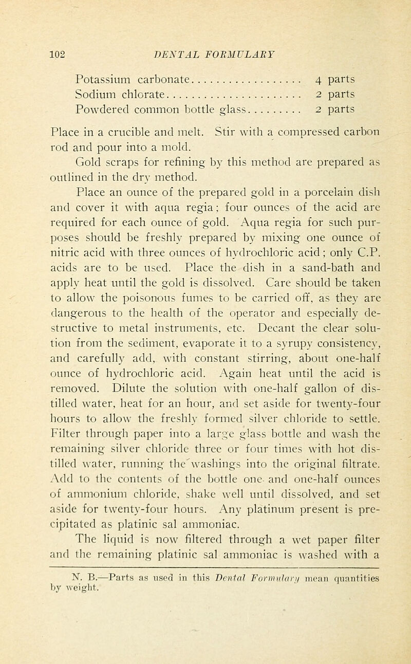 Potassium carbonate 4 parts Sodium chlorate 2 parts Powdered common bottle glass 2 parts Place in a crucible and melt. Stir with a compressed carbon rod and pour into a mold. Gold scraps for refining by this method are prepared as outlined in the dry method. Place an ounce of the prepared gold in a porcelain dish and cover it with aqua regia; four ounces of the acid are required for each ounce of gold. Aqua regia for such pur- poses should be freshly prepared by mixing one ounce of nitric acid with three ounces of hydrochloric acid ; only C.P. acids are to be used. Place the dish in a sand-bath and apply heat until the gold is dissolved. Care should be taken to allow the poisonous fumes to be carried ofif, as they are dangerous to the health of the operator and especially de- structive to metal instruments, etc. Decant the clear solu- tion from the sediment, evaporate it to a syrupy consistency, and carefully add, with constant stirring, about one-half ounce of hydrochloric acid. Again heat until the acid is removed. Dilute the solution with one-half gallon of dis- tilled water, heat for an hour, and set aside for twenty-four hours to allow the freshly formed silver chloride to settle. Filter through paper into a large glass bottle and wash the remaining silver chloride three or four times with hot dis- tilled water, running the washings into the original filtrate. Add to the contents of the bottle one and one-half ounces of ammonium chloride, shake well until dissolved, and set aside for twenty-four hours. Any platinum present is pre- cipitated as platinic sal ammoniac. The liquid is now filtered through a wet paper filter and the remaining platinic sal ammoniac is washed with a ^^. B.—Parts as used in tliis Denial Fornnildri/ iiiciiii qiiantities