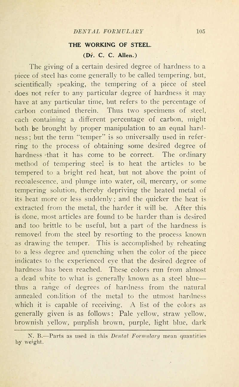 THE WORKING OF STEEL. (Dr. C. C. Allen.) The giving of a certain desired degree of hardness to a piece of steel has come generally to be called tempering, but, scientifically speaking, the tempering of a piece of steel does not refer to any particular degree of hardness it may have at any particular time, but refers to the percentage of carbon contained therein. Thus two specimens of steel, each containing a different percentage of carbon, might both be brought by proper manipulation to an equal hard- ness ; but the term temper is so universally used in refer- ring to the process of obtaining some desired degree of hardness that it has come to be correct. The ordinary method of tempering steel is to heat the articles to be tempered to a bright red heat, but not above the point of recoalescence. and plunge into wafer, oil, mercury, or some tempering solution, thereby depriving the heated metal of its heat more or less suddenly; and the quicker the heat is extracted fron.i the metal, the harder it will be. After this is done, most articles are found to be harder than is desired and too brittle to be useful, but a part of the hardness is removed from the steel by resorting to the process known as drawing the temper. This is accomplished by reheating to a less degree and quenching when the color of the piece indicates to the experienced eye that the desired degree of hardness has been reached. These colors run from almost a dead white to what is generally known as a steel blue— thus a range of degrees of hardness from the natural annealed condition of the metal to the utmost hardness which it is capable of receiving. A list of the colors as generally given is as follows: Pale yellow, straw yellow, brownish yellow, purplish brown, purple, light blue, dark X. B.—Parts as used in this Denial Formulary moau quantities