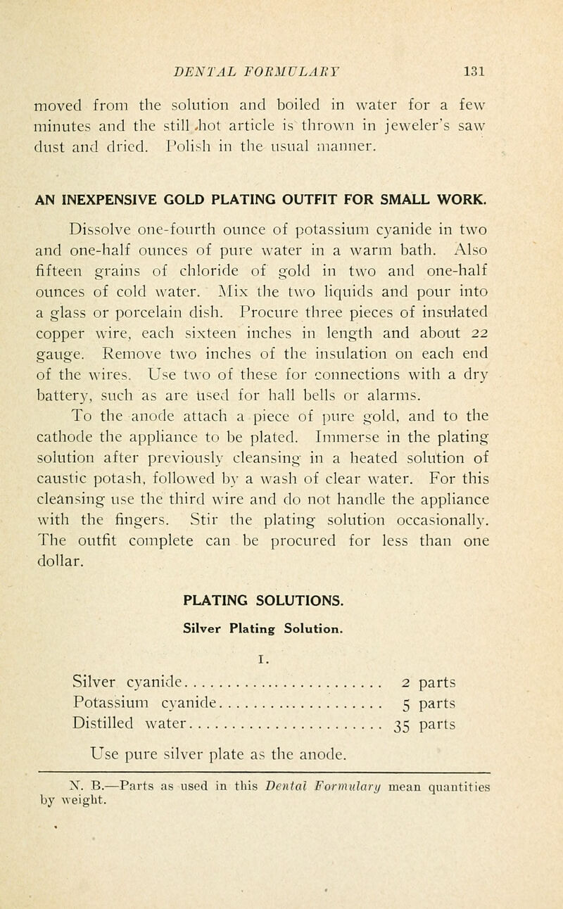 moved from the solution and boiled in water for a few minutes and the still *hot article is thrown in jeweler's saw dust and dried. Polish in the usual manner. AN INEXPENSIVE GOLD PLATING OUTFIT FOR SMALL WORK. Dissolve one-fourth ounce of potassium cyanide in two and one-half ounces of pure water in a warm bath. Also fifteen grains of chloride of gold in two and one-half ounces of cold water. Mix the two licjuids and pour into a glass or porcelain dish. Procure three pieces of insulated copper ware, each sixteen inches in length and about 22 gauge. Remove two inches of the insulation on each end of the wires. Use two of these for connections with a dry battery, such as are used for hall bells or alarms. To the anode attach a piece of pure gold, and to the cathode the appliance to be plated. Immerse in the plating solution after previously cleansing in a heated solution of caustic potash, followed b}' a wash of clear water. For this cleansing use the third wire and do not handle the appliance with the fingers. Stir the plating solution occasionally. The outfit complete can be procured for less than one dollar. PLATING SOLUTIONS. Silver Plating Solution. I. Silver cyanide 2 parts Potassium cyanide 5 parts Distilled water 35 parts Use pure silver plate as the anode. X. B.—Parts as used in this Denial Formularij moan quantities