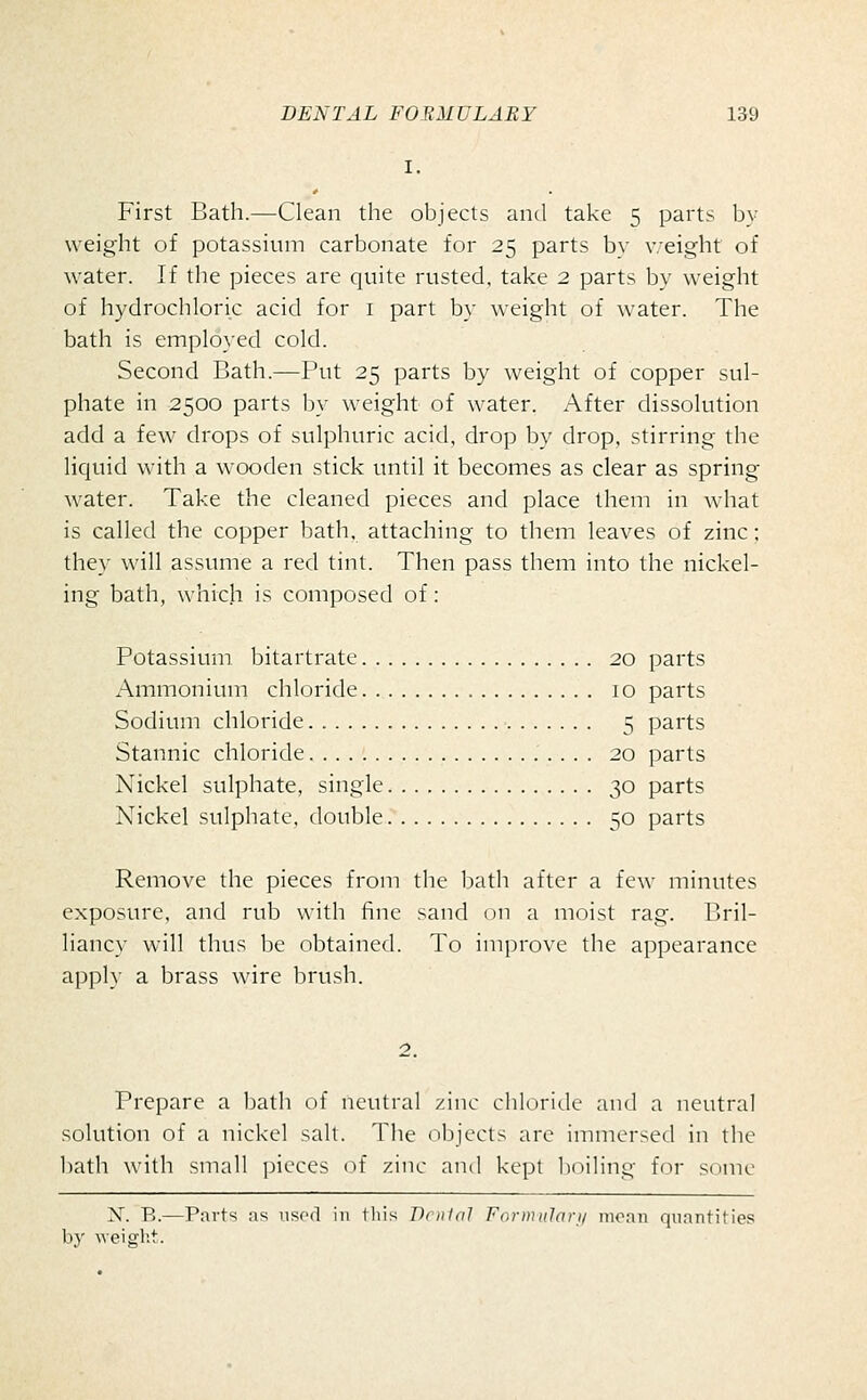 First Bath.—Clean the objects and take 5 parts by weight of potassium carbonate for 25 parts by weight of water. If the pieces are quite rusted, take 2 parts by weight of hydrochloric acid for i part by weight of water. The bath is employed cold. Second Bath.—Put 25 parts by weight of copper sul- phate in 2500 parts by weight of water. After dissolution add a few drops of sulphuric acid, drop by drop, stirring the liquid with a wooden stick until it becomes as clear as spring water. Take the cleaned pieces and place them in what is called the copper bath, attaching to them leaves of zinc: they will assume a red tint. Then pass them into the nickel- ing bath, which is composed of: Potassium bitartrate 20 parts Ammonium chloride 10 parts Sodium chloride 5 parts Stannic chloride 20 parts Nickel sulphate, single 30 parts Nickel sulphate, double 50 parts Remove the pieces from the bath after a few minutes exposure, and rub with fine sand on a moist rag. Bril- liancy will thus be obtained. To improve the appearance apply a brass wire brush. Prepare a bath of neutral zinc chloride and a neutral solution of a nickel salt. The objects are immersed in the bath with small ]jicces of zinc and kept boiling for sc^ne N. B.—Parts as used in tliis Dnilal Foriniilari/ moan quantifies