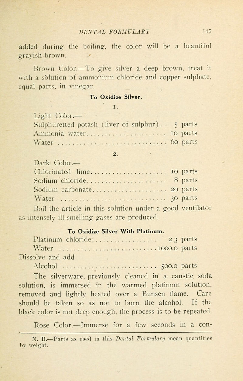 added during- the boilinor. the color will be a beautiful grayish brown. Brown Color.—To give silver a deep brown, treat it with a solution of ammonium chloride and copper sulphate, equal parts, in A-incgar. To Oxidize Silver. I. Light Color.— Sulphuretted potash (liver of sulphur) . . 5 parts Ammonia water 10 parts Water 60 parts 2. Dark Color.— Chlorinated lime 10 parts Sodium chloride 8 parts Sodium carbonate 20 parts Water 30 parts Boil the article in this solution under a good ventilator as intensely ill-smelling gases are produced. To Oxidize Silver With Platinum. Platinum chloride 2.3 parts Water looo.o parts Dissolve and add Alcohol 500.0 parts The silverware, previously cleaned in a caustic soda solution, is immersed in the warmed platinum solution, removed and lightly heated over a Bunsen flame. Care should be taken so as not to burn the alcohol. If the black color is not deep enough, the process is to be repeated. Rose Color.—Immerse for a few seconds in a con- N. B.—Parts as used in this Dental Formularji mean quantiHes bv wpicrlit.