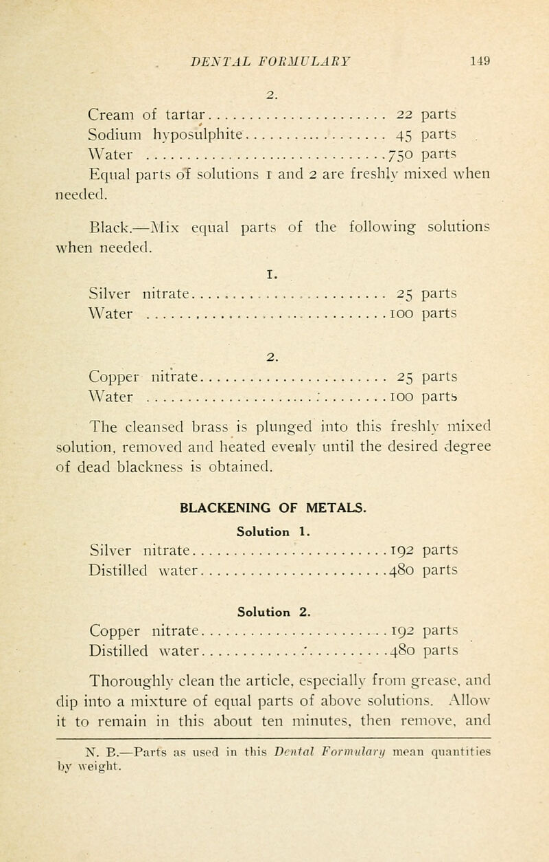 Cream of tartar 22 parts Sodium hyposulphite 45 parts \\'ater 750 parts Equal parts of solutions i and 2 are freshly mixed when needed. Black.—Mix equal parts of the following solutions when needed. I. Silver nitrate , 25 parts Water 100 parts 2. Copper nitrate 25 parts Water : 100 parts The cleansed brass is plunged into this freshly mixed solution, removed and heated evealy until the desired degree of dead blackness is obtained. BLACKENING OF METALS. Solution 1. Silver nitrate 192 parts Distilled water 480 parts Solution 2. Copper nitrate 192 parts Distilled water  480 parts Thoroughl}- clean the article, especially from grease, and dip into a mixture of equal parts of above solutions. Allow it to remain in this about ten minutes, then rcium-e, and X. E.—Parts as used in this Denial Formtilar/i moan quantities