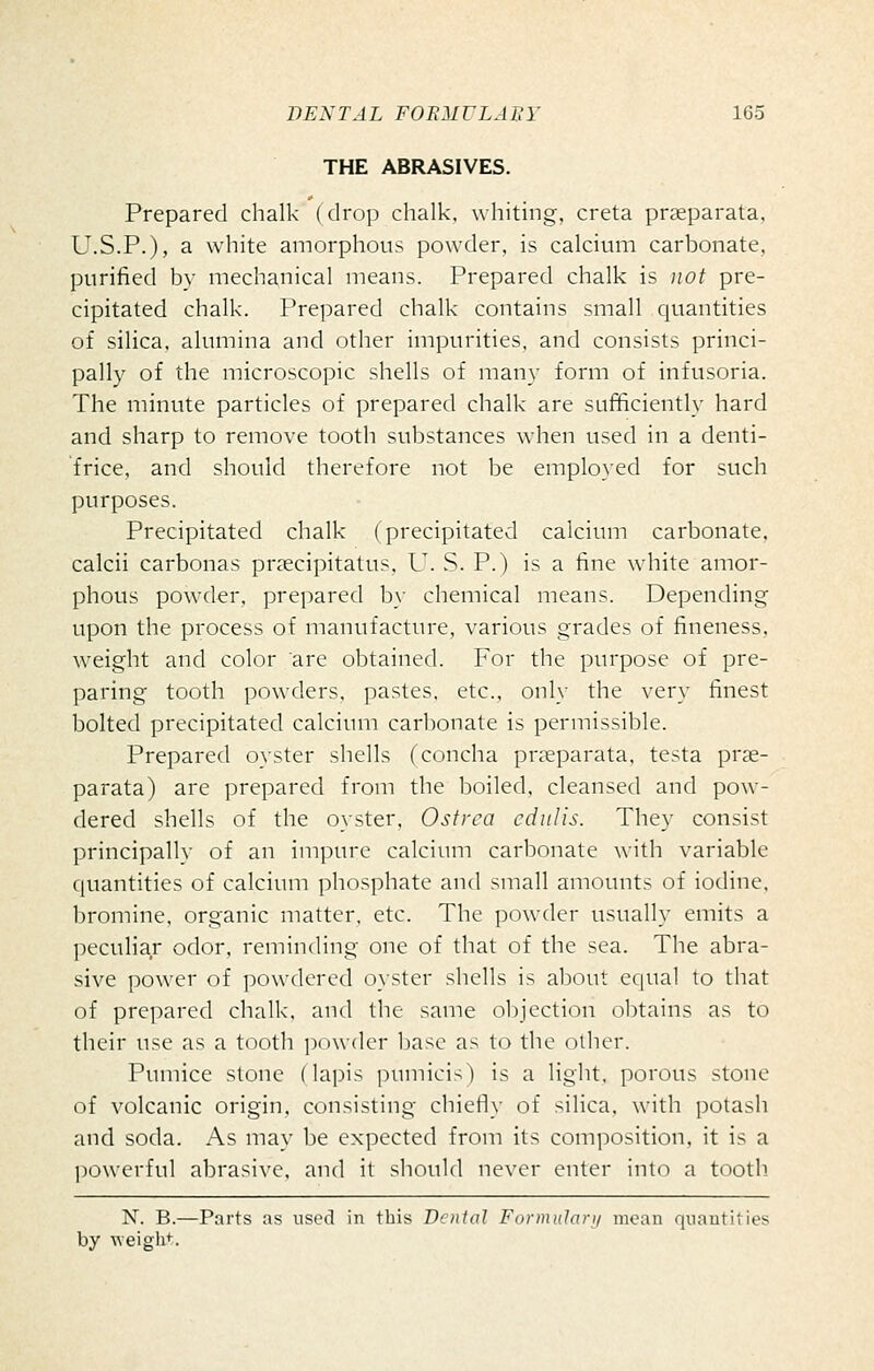 THE ABRASIVES. Prepared chalk (drop chalk, whiting, creta prseparata. U.S.P.), a white amorphous powder, is calcium carbonate, purified by mechanical means. Prepared chalk is not pre- cipitated chalk. Prepared chalk contains small quantities of silica, alumina and other impurities, and consists princi- pally of the microscopic shells of many form of infusoria. The minute particles of prepared chalk are sufficiently hard and sharp to remove tooth substances when used in a denti- frice, and should therefore not be employed for such purposes. Precipitated chalk (precipitated calcium carbonate, calcii carbonas prsecipitatus, U. S. P.) is a fine wdiite amor- phous powder, prepared b\- chemical means. Depending upon the process of manufacture, various grades of fineness, weight and color are obtained. For the purpose of pre- paring tooth powders, pastes, etc., only the very finest bolted precipitated calcium carbonate is permissible. Prepared oyster shells (concha praeparata, testa prae- parata) are prepared from the boiled, cleansed and pow- dered shells of the oyster, Ostrca ediilis. They consist principally of an impure calcium carbonate with variable quantities of calcium phosphate and small amounts of iodine, bromine, organic matter, etc. The powder usually emits a ])eculiar odor, reminding one of that of the sea. The abra- sive power of powdered 0}-ster shells is about C(|ual to that of prepared chalk, and the same objection obtains as to their use as a tooth powder l)ase as to the oilier. Pumice stone (lapis pumici-^) is a light, porous stone of volcanic origin, consisting chietiy of silica, with potash and soda. As may be expected from its composition, it is a ])Owerful abrasive, and it should never enter into a tooth N. B.—Parts as used in this Dental Formulary mean quantities