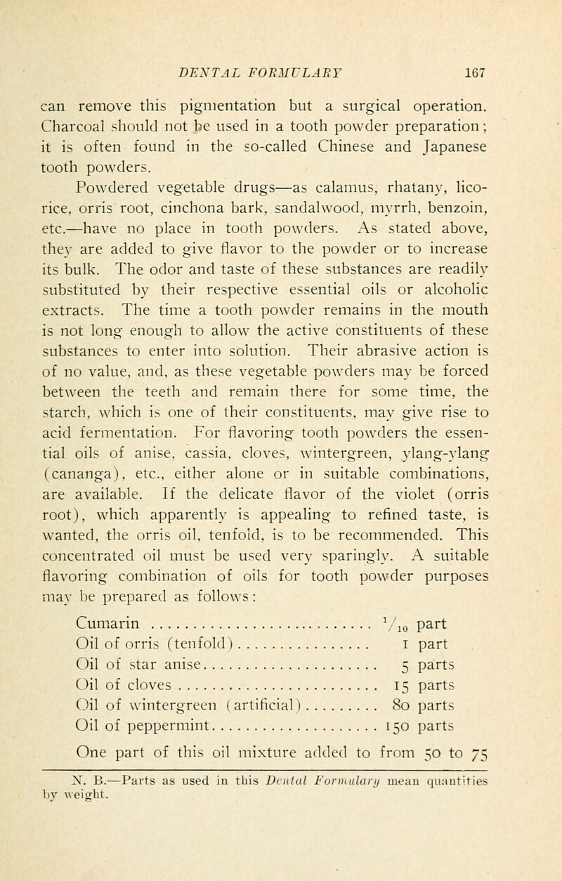 can remove this pigmentation but a surgical operation. Charcoal sliould not be used in a tooth powder preparation; it is often found in the so-cahed Chinese and Japanese tooth powders. Powdered vegetable drugs—as calamus, rhatany, lico- rice, orris root, cinchona bark, sandalwood, myrrh, benzoin, etc.—have no place in tooth powtlers. As stated above, they are added to give flavor to the powder or to increase its bulk. The odor and taste of these substances are readily substituted by their respective essential oils or alcoholic extracts. The time a tooth powder remains in the mouth is not long enough to allow the active constituents of these substances to enter into solution. Their abrasive action is of no value, and, as these vegetable powders may be forced between the teeth and remain there for some time, the starch., which is one of their constituents, may give rise to acid fermentation. For flavoring tooth powders the essen- tial oils of anise, cassia, cloves, wintergreen, ylang-ylang (cananga), etc., either alone or in suitable combinations, are available. If the delicate flavor of the violet (orris root), which apparently is appealing to refined taste, is wanted, the orris oil, tenfold, is to be recommended. This concentrated oil must be used very sparingly. A suitable flavoring combination of oils for tooth powder purposes may be prepared as follows: Cumarin \ '^o part Oil of orris (tenfold) i part Oil of star anise 5 parts Oil of cloves 15 parts 0\\ of wintergreen ( artificial) 80 parts Oil of peppermint 150 parts One part of this oil mi.xturc added to from 50 to 75 X. B.—Parts as used in this l)i nlal Formulary mean quantities