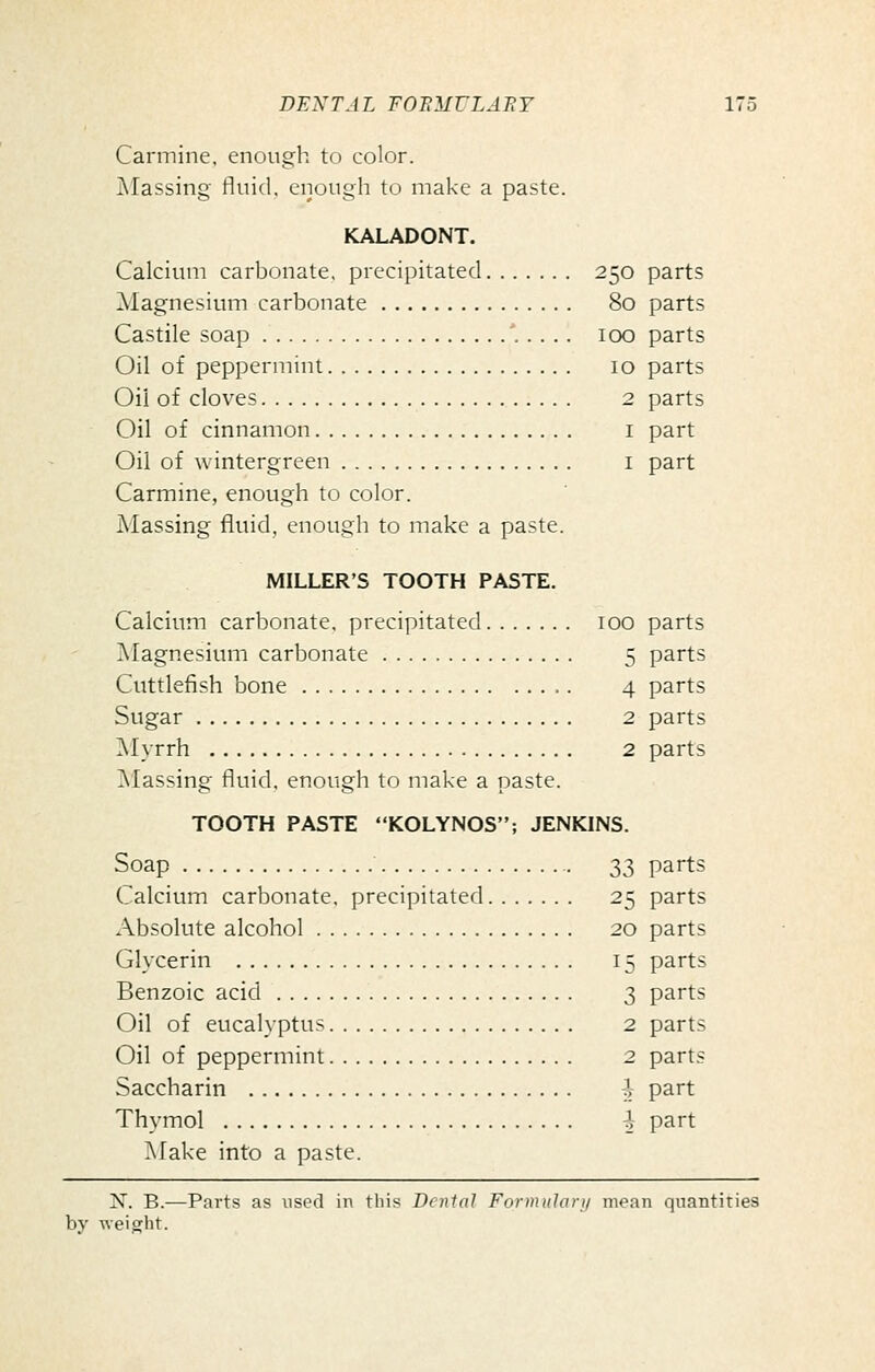 Carmine, enough to color. Classing fluid, enough to make a paste. KALADONT. Calcium carbonate, precipitated 250 parts Magnesium carbonate 80 parts Castile soap '..... 100 parts Oil of peppermint 10 parts Oil of cloves 2 parts Oil of cinnamon i part Oil of wintergreen i part Carmine, enough to color. Massing fluid, enough to make a paste. MILLER'S TOOTH PASTE. Calcium carbonate, precipitated 100 parts IVIagnesium carbonate 5 parts Cuttlefish bone 4 parts Sugar 2 parts Myrrh 2 parts Classing fluid, enough to make a paste. TOOTH PASTE KOLYNOS; JENKINS. Soap 33 parts Calcium carbonate, precipitated 25 parts Absolute alcohol 20 parts Glycerin 15 parts Benzoic acid 3 parts Oil of eucalyptus 2 parts Oil of peppermint 2 parts Saccharin 1- part Thymol ^- part Make into a paste. iV. B.—Parts as used in this Dental Formnlan/ mean quantities