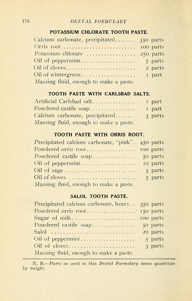 POTASSIUM CHLORATE TOOTH PASTE. Calcium carbonate, precipitated 350 parts Orris root 100 parts Potassium chlorate 250 parts Oil of peppermint 5 parts Oil of cloves 2 parts Oil of wintergreen i part Massing- fluid, enough to make a paste. TOOTH PASTE WITH CARLSBAD SALTS. Artificial Carlsbad salt i part Powdered castile soap i part Calcium carbonate, precipitated 3 parts Massing fluid, enough to make a paste. TOOTH PASTE WITH ORRIS ROOT. Precipitated calcium carbonate, pink. 450 parts Powdered orris root 100 parts Powdered castile soap 50 parts Oil of peppermint 10 parts Oil of sage 5 parts Oil of cloves 5 parts Massing fluid, enough to make a paste. SALOL TOOTH PASTE. Precipitated calcium carbonate, heavy. . 350 parts Powdered orris root • 150 parts Sugar of milk 100 parts Powdered castile soap 50 parts Salol 20 parts Oil of peppermint 5 parts Oil of cloves 3 parts Massing fluid, enough to make a paste. N. B.—Parts a-s iisod in this Dental Formulary mean quantities